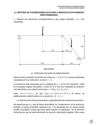 UNIVERSIDAD NACIONAL AUTÓNOMA DE MÉXICO
FACULTAD DE ESTUDIOS SUPERIORES ARAGÓN

3.2. MÉTODO DE FLEXIBILIDADES APLICADO A MARCOS ESTÁTICAMENTE
INDETERMINADOS
1.- Calcular las reacciones correspondientes a las cargas indicadas. 𝐸 e 𝐼 son
constantes.
21𝑘

𝐴

𝐵
7𝑘

8𝑓𝑡
7𝑓𝑡

3𝑓𝑡

𝐶
15𝑓𝑡

6𝑓𝑡

SOLUCIÓN.
a) Verificación del grado de indeterminación.
Para el marco mostrado, el número de nodos es 𝑗 = 3( 𝐴; 𝐵; 𝐶 ) y no hay condiciones
impuestas por la construcción, es decir 𝑐 = 0.
La estructura está compuesta por la cantidad de 𝑚 = 2( 𝐴𝐵; 𝐶𝐵) miembros. Tanto
en el pasador (apoyo articulado) 𝐴 como en el 𝐵 hay dos incógnitas de reacción,
una horizontal y una vertical, por lo que 𝑟 = 4( 𝑅 𝐴𝑋 ; 𝑅 𝐴𝑌 ; 𝑅 𝐶𝑋 ; 𝑅 𝐶𝑌 ).
como 3𝑚 + 𝑟 > 3𝑗 + 𝑐 ya que 3(2) + 4 > 3(3) + 0 ⇒ 10 > 9 el marco es
estáticamente indeterminado con un grado de 10 − 9 = 1.
b) Elección de la fuerza redundante y planteamiento de la estructura primaria.
Se optará porque 𝑅 𝐶𝑋 sea la fuerza redundante. En consecuencia, en la estructura
primaria, el apoyo articulado (pasador) en 𝐶 se reemplaza por un apoyo simple
(rodillo u oscilador), puesto que éste último soporte no restringirá 𝐶 en la dirección
horizontal ya que se está eliminando la reacción redundante elegida. Esta nueva

399

 