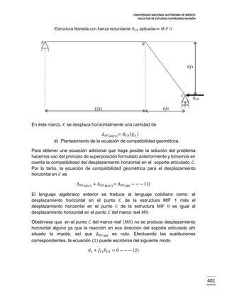 UNIVERSIDAD NACIONAL AUTÓNOMA DE MÉXICO
FACULTAD DE ESTUDIOS SUPERIORES ARAGÓN

Estructura liberada con fuerza redundante 𝑅 𝐶𝑋 aplicada⟹ 𝑀𝐼𝐹 𝐼𝐼
𝐴

𝐵

8𝑓𝑡

𝐶

𝑅 𝐶𝑋

6𝑓𝑡

15𝑓𝑡

En éste marco, 𝐶 se desplaza horizontalmente una cantidad de
∆ 𝐻𝐶

𝑀𝐼𝐹𝐼𝐼 =

𝑅 𝐶𝑋 ( 𝑓11 )

d) Planteamiento de la ecuación de compatibilidad geométrica.
Para obtener una ecuación adicional que haga posible la solución del problema
hacemos uso del principio de superposición formulado anteriormente y tomamos en
cuenta la compatibilidad del desplazamiento horizontal en el soporte articulado 𝐶.
Por lo tanto, la ecuación de compatibilidad geométrica para el desplazamiento
horizontal en 𝐶 es
∆ 𝐻𝐶

𝑀𝐼𝐹1

+ ∆ 𝐻𝐶

𝑀𝐼𝐹𝐼𝐼 =

∆ 𝐻𝐶

𝑀𝑅

− − − (1)

El lenguaje algebraico anterior se traduce al lenguaje cotidiano como: el
desplazamiento horizontal en el punto 𝐶 de la estructura MIF 1 más el
desplazamiento horizontal en el punto 𝐶 de la estructura MIF II es igual al
desplazamiento horizontal en el punto 𝐶 del marco real 𝑀𝑅.
Obsérvese que en el punto 𝐶 del marco real ( 𝑀𝑅) no se produce desplazamiento
horizontal alguno ya que la reacción en esa dirección del soporte articulado ahí
situado lo impide, así que ∆ 𝐻𝐶 𝑀𝑅 es nulo. Efectuando las sustituciones
correspondientes, la ecuación (1) puede escribirse del siguiente modo
𝑑1 + 𝑓11 𝑅 𝐶𝑋 = 0 − − − (2)

401

 