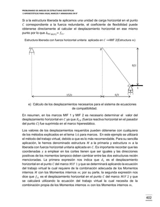 PROBLEMARIO DE ANÁLISIS DE ESTRUCTURAS ISOSTÁTICAS
E HIPERESTÁTICAS PARA VIGAS, MARCOS Y ARMADURAS EN R 2

Si a la estructura liberada le aplicamos una unidad de carga horizontal en el punto
𝐶 correspondiente a la fuerza redundante, el coeficiente de flexibilidad puede
obtenerse directamente al calcular el desplazamiento horizontal en ese mismo
punto por lo que ∆ 𝐻𝐶 𝑀𝐼𝐹2= 𝑓11.
Estructura liberada con fuerza horizontal unitaria aplicada en 𝐶 ⟹MIF 2(Estructura 𝑚)
𝐴

𝐵

8𝑓𝑡

𝐶
15𝑓𝑡

1

6𝑓𝑡

e) Cálculo de los desplazamientos necesarios para el sistema de ecuaciones
de compatibilidad.
En resumen, en los marcos MIF 1 y MIF 2 es necesario determinar el valor del
desplazamiento horizontal en 𝐶 ya que 𝑅 𝐶𝑋 (fuerza reactiva horizontal en el pasador
del punto 𝐶) fue suprimida en el marco hiperestático.
Los valores de los desplazamientos requeridos pueden obtenerse con cualquiera
de los métodos explicados en el tema 1.6 para marcos. En este ejemplo se utilizará
el método del trabajo virtual, debido a que es lo más recomendable. Para su sencilla
aplicación, le hemos denominado estructura 𝑀 a la primaria y estructura 𝑚 a la
liberada con fuerza horizontal unitaria aplicada en 𝐶. Es importante recordar que las
coordenadas 𝑥 a emplear en los cortes tienen que ser iguales y las direcciones
positivas de los momentos tampoco deben cambiar entre las dos estructuras recién
mencionadas. La primera expresión nos indica que 𝑑1 es el desplazamiento
horizontal en el punto 𝐶 del marco 𝑀𝐼𝐹 1 y que se determinará aplicando la ecuación
del trabajo virtual la cual requiere de la combinación adecuada de los Momentos
internos 𝑀 con los Momentos internos 𝑚; por su parte, la segunda expresión nos
dice que 𝑓11 es el desplazamiento horizontal en el punto 𝐶 del marco 𝑀𝐼𝐹 2 y que
se calculará utilizando la ecuación del trabajo virtual la cual necesita de la
combinación propia de los Momentos internos 𝑚 con los Momentos internos 𝑚.

402

 