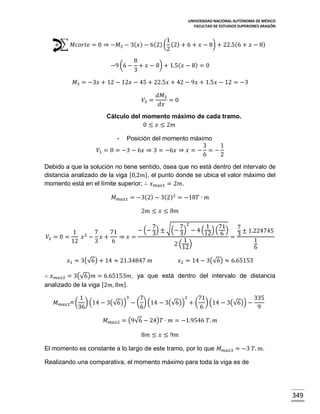 UNIVERSIDAD NACIONAL AUTÓNOMA DE MÉXICO
FACULTAD DE ESTUDIOS SUPERIORES ARAGÓN

1
+ ∑ 𝑀𝑐𝑜𝑟𝑡𝑒 = 0 ⇒ −𝑀3 − 3( 𝑥 ) − 6(2) ( (2) + 6 + 𝑥 − 8) + 22.5(6 + 𝑥 − 8)
2
−9 (6 −

8
+ 𝑥 − 8) + 1.5( 𝑥 − 8) = 0
3

𝑀3 = −3𝑥 + 12 − 12𝑥 − 45 + 22.5𝑥 + 42 − 9𝑥 + 1.5𝑥 − 12 = −3
𝑉3 =

𝑑𝑀3
=0
𝑑𝑥

Cálculo del momento máximo de cada tramo.
0 ≤ 𝑥 ≤ 2𝑚
-

Posición del momento máximo
3
1
𝑉1 = 0 = −3 − 6𝑥 ⇒ 3 = −6𝑥 ⇒ 𝑥 = − = −
6
2
Debido a que la solución no tiene sentido, ósea que no está dentro del intervalo de
distancia analizado de la viga [0,2𝑚], el punto donde se ubica el valor máximo del
momento está en el límite superior; ∴ 𝑥 𝑚𝑎𝑥1 = 2𝑚.
𝑀 𝑚𝑎𝑥1 = −3(2) − 3(2)2 = −18𝑇 ∙ 𝑚
2𝑚 ≤ 𝑥 ≤ 8𝑚
2
7
√(− 7) − 4 ( 1 ) (71) 7 ± 1.224745
− (− ) ±
1 2 7
71
3
3
12 6
𝑉2 = 0 =
𝑥 − 𝑥+
⇒ 𝑥=
=3
1
1
12
3
6
2 (12)
6

𝑥1 = 3(√6) + 14 ≈ 21.34847 𝑚

𝑥2 = 14 − 3(√6) ≈ 6.65153

∴ 𝑥 𝑚𝑎𝑥2 = 3(√6)𝑚 = 6.65153𝑚, ya que está dentro del intervalo de distancia
analizado de la viga [2𝑚, 8𝑚].
𝑀 𝑚𝑎𝑥2 = (

3
2
1
7
71
335
) (14 − 3(√6)) − ( ) (14 − 3(√6)) + ( ) (14 − 3(√6)) −
36
6
6
9

𝑀 𝑚𝑎𝑥2 = (9√6 − 24)𝑇 ∙ 𝑚 = −1.9546 𝑇. 𝑚
8𝑚 ≤ 𝑥 ≤ 9𝑚
El momento es constante a lo largo de este tramo, por lo que 𝑀 𝑚𝑎𝑥3 = −3 𝑇. 𝑚.
Realizando una comparativa, el momento máximo para toda la viga es de

349

 