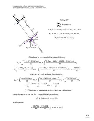 PROBLEMARIO DE ANÁLISIS DE ESTRUCTURAS ISOSTÁTICAS
E HIPERESTÁTICAS PARA VIGAS, MARCOS Y ARMADURAS EN R 2

0 ≤ 𝑥4 ≤ 5´
+ ∑ 𝑀𝑐𝑜𝑟𝑡𝑒 = 0
−𝑀4 − 0.2285( 𝑥4 + 5) + 0.8( 𝑥4 + 5) = 0
𝑀4 = −1.1425 − 0.2285𝑥4 + 4 + 0.8𝑥4
𝜃

𝐶

𝑅 𝐶𝑌

1

𝑀4 = 2.8575 + 0.5715𝑥4

𝜃
= 0.3809

Cálculo de la incompatibilidad geométrica 𝑑1 .
8(

7(
14𝑥1 )(−0.3809𝑥1 )
−7𝑥2 + 112)(−3.0472 − 0.3809𝑥2 )
𝑑1 = ∫
𝑑𝑥1 + ∫
𝑑𝑥2
𝐸𝐼
𝐸𝐼
0
0
5(

5(
−8.4𝑥3 )(0.5715𝑥3 )
−4.2𝑥4 − 42)(2.8575 + 0.5715𝑥4 )
4867.02
+∫
𝑑𝑥3 + ∫
𝑑𝑥4 = −
𝐸𝐼
𝐸𝐼
𝐸𝐼
0
0

Cálculo del coeficiente de flexibilidad 𝑓11 .
8(

7(
5(
−0.3809𝑥1 )2
−3.0472 − 0.3809𝑥2 )2
0.5715𝑥3 )2
𝑓11 = ∫
𝑑𝑥1 + ∫
𝑑𝑥2 + ∫
𝑑𝑥3
𝐸𝐼
𝐸𝐼
𝐸𝐼
0
0
0
5(
2.8575 + 0.5715𝑥4 )2
272.091
+∫
𝑑𝑥4 =
𝐸𝐼
𝐸𝐼
0

f) Cálculo de la fuerza correctiva o reacción redundante.
reescribimos la ecuación de compatibilidad geométrica
𝑑1 + 𝑓11 𝑅 𝐶𝑋 = 0 − − − (2)
sustituyendo
−

4867.02 272.091
+
𝑅 𝐶𝑋 = 0 − − − (3)
𝐸𝐼
𝐸𝐼

408

 