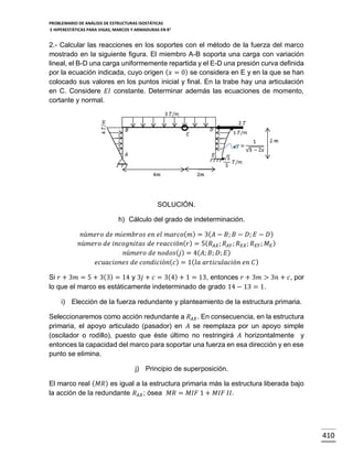 PROBLEMARIO DE ANÁLISIS DE ESTRUCTURAS ISOSTÁTICAS
E HIPERESTÁTICAS PARA VIGAS, MARCOS Y ARMADURAS EN R 2

2.- Calcular las reacciones en los soportes con el método de la fuerza del marco
mostrado en la siguiente figura. El miembro A-B soporta una carga con variación
lineal, el B-D una carga uniformemente repartida y el E-D una presión curva definida
por la ecuación indicada, cuyo origen ( 𝑥 = 0) se considera en E y en la que se han
colocado sus valores en los puntos inicial y final. En la trabe hay una articulación
en C. Considere 𝐸𝐼 constante. Determinar además las ecuaciones de momento,
cortante y normal.

SOLUCIÓN.
h) Cálculo del grado de indeterminación.
𝑛ú𝑚𝑒𝑟𝑜 𝑑𝑒 𝑚𝑖𝑒𝑚𝑏𝑟𝑜𝑠 𝑒𝑛 𝑒𝑙 𝑚𝑎𝑟𝑐𝑜( 𝑚) = 3( 𝐴 − 𝐵; 𝐵 − 𝐷; 𝐸 − 𝐷 )
𝑛ú𝑚𝑒𝑟𝑜 𝑑𝑒 𝑖𝑛𝑐𝑜𝑔𝑛𝑖𝑡𝑎𝑠 𝑑𝑒 𝑟𝑒𝑎𝑐𝑐𝑖ó𝑛( 𝑟) = 5( 𝑅 𝐴𝑋 ; 𝑅 𝐴𝑌 ; 𝑅 𝐸𝑋 ; 𝑅 𝐸𝑌 ; 𝑀 𝐸 )
𝑛ú𝑚𝑒𝑟𝑜 𝑑𝑒 𝑛𝑜𝑑𝑜𝑠( 𝑗) = 4( 𝐴; 𝐵; 𝐷; 𝐸)
𝑒𝑐𝑢𝑎𝑐𝑖𝑜𝑛𝑒𝑠 𝑑𝑒 𝑐𝑜𝑛𝑑𝑖𝑐𝑖ó𝑛( 𝑐 ) = 1( 𝑙𝑎 𝑎𝑟𝑡𝑖𝑐𝑢𝑙𝑎𝑐𝑖ó𝑛 𝑒𝑛 𝐶 )
Si 𝑟 + 3𝑚 = 5 + 3(3) = 14 y 3𝑗 + 𝑐 = 3(4) + 1 = 13, entonces 𝑟 + 3𝑚 > 3𝑛 + 𝑐, por
lo que el marco es estáticamente indeterminado de grado 14 − 13 = 1.
i) Elección de la fuerza redundante y planteamiento de la estructura primaria.
Seleccionaremos como acción redundante a 𝑅 𝐴𝑋 . En consecuencia, en la estructura
primaria, el apoyo articulado (pasador) en 𝐴 se reemplaza por un apoyo simple
(oscilador o rodillo), puesto que éste último no restringirá 𝐴 horizontalmente y
entonces la capacidad del marco para soportar una fuerza en esa dirección y en ese
punto se elimina.
j) Principio de superposición.
El marco real ( 𝑀𝑅) es igual a la estructura primaria más la estructura liberada bajo
la acción de la redundante 𝑅 𝐴𝑋 ; ósea 𝑀𝑅 = 𝑀𝐼𝐹 1 + 𝑀𝐼𝐹 𝐼𝐼.

410

 