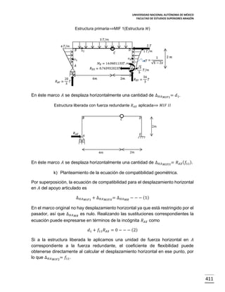 UNIVERSIDAD NACIONAL AUTÓNOMA DE MÉXICO
FACULTAD DE ESTUDIOS SUPERIORES ARAGÓN

Estructura primaria⟹MIF 1(Estructura 𝑀)

En éste marco 𝐴 se desplaza horizontalmente una cantidad de ∆ 𝐻𝐴

𝑀𝐼𝐹1 =

𝑑1.

Estructura liberada con fuerza redundante 𝑅 𝐴𝑋 aplicada⟹ 𝑀𝐼𝐹 𝐼𝐼

En éste marco 𝐴 se desplaza horizontalmente una cantidad de ∆ 𝐻𝐴

𝑀𝐼𝐹𝐼𝐼 =

𝑅 𝐴𝑋 ( 𝑓11).

k) Planteamiento de la ecuación de compatibilidad geométrica.
Por superposición, la ecuación de compatibilidad para el desplazamiento horizontal
en 𝐴 del apoyo articulado es
∆ 𝐻𝐴

𝑀𝐼𝐹1

+ ∆ 𝐻𝐴

𝑀𝐼𝐹𝐼𝐼 =

∆ 𝐻𝐴

𝑀𝑅

− − − (1)

En el marco original no hay desplazamiento horizontal ya que está restringido por el
pasador, así que ∆ 𝐻𝐴 𝑀𝑅 es nulo. Realizando las sustituciones correspondientes la
ecuación puede expresarse en términos de la incógnita 𝑅 𝐴𝑋 como
𝑑1 + 𝑓11 𝑅 𝐴𝑋 = 0 − − − (2)
Si a la estructura liberada le aplicamos una unidad de fuerza horizontal en 𝐴
correspondiente a la fuerza redundante, el coeficiente de flexibilidad puede
obtenerse directamente al calcular el desplazamiento horizontal en ese punto, por
lo que ∆ 𝐻𝐴 𝑀𝐼𝐹2 = 𝑓11.

411

 