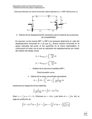 PROBLEMARIO DE ANÁLISIS DE ESTRUCTURAS ISOSTÁTICAS
E HIPERESTÁTICAS PARA VIGAS, MARCOS Y ARMADURAS EN R 2

Estructura liberada con fuerza horizontal unitaria aplicada en 𝐴 ⟹MIF 2(Estructura 𝑚)

l) Cálculo de los desplazamientos necesarios para el sistema de ecuaciones
de compatibilidad.
En resumen, en los marcos MIF 1 y MIF 2 es necesario determinar el valor del
desplazamiento horizontal en 𝐴 ya que 𝑅 𝐴𝑋 (fuerza reactiva horizontal en el
apoyo articulado del punto 𝐴) fue suprimido en el marco hiperestático. A
continuación el orden con el que se calcularán los desplazamientos por medio
del método del trabajo virtual.
𝐿2

𝑑1 = ∆ 𝐻𝐴

𝑀𝐼𝐹1=

∫
𝐿1
𝐿2

𝑓11 = ∆ 𝐻𝐴

∫
𝑀𝐼𝐹2 =

𝐿1

-

𝑀𝑚
𝑑𝑥
𝐸𝐼
𝑚𝑚
𝑑𝑥
𝐸𝐼

Análisis de la estructura isostática MIF1.
Para la presión curva:



Cálculo de la carga concentrada equivalente.
𝐿2
2
1
𝐴 𝐶 = ∫ 𝑑𝐴 = ∫ 𝑦𝑑𝑥 = ∫
𝑑𝑥
𝐿1
0 √5 − 2𝑥

resolvemos la integral de forma indefinida
∫

1
√5 − 2𝑥

1

𝑑𝑥 = ∫(5 − 2𝑥 )−2 𝑑𝑥

1

1

Sean 𝑛 = − 2 y 𝑢 = 5 − 2𝑥. Entonces 𝑑𝑢 = −2𝑑𝑥, y por tanto 𝑑𝑥 = − 2 𝑑𝑢. Así, la
regla de sustitución da
1

∫(5 − 2𝑥 )−2 𝑑𝑥 = ∫ 𝑢 𝑛 ∙ −

1
1
1 𝑢 𝑛+1
𝑑𝑢 = − ∫ 𝑢 𝑛 𝑑𝑢 = − (
)
2
2
2 𝑛+1

412

 