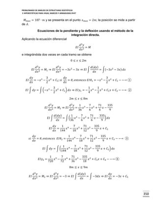 PROBLEMARIO DE ANÁLISIS DE ESTRUCTURAS ISOSTÁTICAS
E HIPERESTÁTICAS PARA VIGAS, MARCOS Y ARMADURAS EN R 2

𝑀 𝑚𝑎𝑥 = 18𝑇 ∙ 𝑚 y se presenta en el punto 𝑥
de 𝐴.

𝑚𝑎𝑥

= 2𝑚; la posición se mide a partir

Ecuaciones de la pendiente y la deflexión usando el método de la
integración directa.
Aplicando la ecuación diferencial
𝑑2 𝑦
𝐸𝐼 2 = 𝑀
𝑑𝑥
e integrándola dos veces en cada tramo se obtiene
0 ≤ 𝑥 ≤ 2𝑚
𝐸𝐼
𝐸𝐼

𝑑2 𝑦
𝑑2 𝑦
𝑑( 𝑑𝑦)
= 𝑀1 ⇒ 𝐸𝐼 2 = −3𝑥 2 − 3𝑥 ⇒ 𝐸𝐼 ∫
= ∫(−3𝑥 2 − 3𝑥 ) 𝑑𝑥
2
𝑑𝑥
𝑑𝑥
𝑑𝑥

𝑑𝑦
3
𝑑𝑦
3
= −𝑥 3 − 𝑥 2 + 𝐶1 ; 𝑠𝑖
= 𝜃, 𝑒𝑛𝑡𝑜𝑛𝑐𝑒𝑠 𝐸𝐼𝜃1 = −𝑥 3 − 𝑥 2 + 𝐶1 − −→ ①
𝑑𝑥
2
𝑑𝑥
2

𝐸𝐼 ∫ 𝑑𝑦 = ∫ (−𝑥 3 −

3 2
1
1
𝑥 + 𝐶1 ) 𝑑𝑥 ⇒ 𝐸𝐼𝑦1 = − 𝑥 4 − 𝑥 3 + 𝐶1 𝑥 + 𝐶2 − −→ ②
2
4
2
2𝑚 ≤ 𝑥 ≤ 8𝑚

𝐸𝐼

𝑑2 𝑦
𝑑2 𝑦
1 3 7 2 71
335
= 𝑀2 ⇒ 𝐸𝐼 2 =
𝑥 − 𝑥 +
𝑥−
2
𝑑𝑥
𝑑𝑥
36
6
6
9
𝐸𝐼 ∫
𝐸𝐼

𝑠𝑖

𝑑( 𝑑𝑦)
1 3 7 2 71
335
) 𝑑𝑥
= ∫(
𝑥 − 𝑥 +
𝑥−
𝑑𝑥
36
6
6
9
𝑑𝑦
1 4
7 3 71 2 335
=
𝑥 −
𝑥 +
𝑥 −
𝑥 + 𝐶3
𝑑𝑥 144
18
12
9

𝑑𝑦
1 4 7 3 71 2 335
= 𝜃, 𝑒𝑛𝑡𝑜𝑛𝑐𝑒𝑠 𝐸𝐼𝜃2 =
𝑥 −
𝑥 +
𝑥 −
𝑥 + 𝐶3 − −→ ③
𝑑𝑥
144
18
12
9
𝐸𝐼 ∫ 𝑑𝑦 = ∫ (
𝐸𝐼𝑦2 =

1 4
7 3 71 2 335
𝑥 −
𝑥 +
𝑥 −
𝑥 + 𝐶3 ) 𝑑𝑥
144
18
12
9

1 5 7 4 71 3 335 2
𝑥 −
𝑥 +
𝑥 −
𝑥 + 𝐶3 𝑥 + 𝐶4 − −→ ④
720
72
36
18
8𝑚 ≤ 𝑥 ≤ 9𝑚

𝐸𝐼

𝑑2 𝑦
𝑑2 𝑦
𝑑( 𝑑𝑦)
𝑑𝑦
= 𝑀3 ⇒ 𝐸𝐼 2 = −3 ⇒ 𝐸𝐼 ∫
= ∫ −3𝑑𝑥 ⇒ 𝐸𝐼
= −3𝑥 + 𝐶5
2
𝑑𝑥
𝑑𝑥
𝑑𝑥
𝑑𝑥

350

 