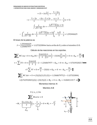 PROBLEMARIO DE ANÁLISIS DE ESTRUCTURAS ISOSTÁTICAS
E HIPERESTÁTICAS PARA VIGAS, MARCOS Y ARMADURAS EN R 2

1

= (5 − 2𝑥 )2 (−𝑥 −
−𝑥 −

5 − 2𝑥 −3𝑥 − 5 + 2𝑥 −𝑥 − 5
1
=
=
= − ( 𝑥 + 5)
3
3
3
3
∫

2

5 − 2𝑥
)
3

𝑥
√5 − 2𝑥

𝑑𝑥 = −

(√5 − 2𝑥)( 𝑥 + 5)
3
2

(√5 − 2𝑥)( 𝑥 + 5)
5√5 7
] =
∴ ∫
𝑑𝑥 = [−
− ≈ 1.393446629
3
3
3
0 √5 − 2𝑥
0
𝑥

El brazo de la palanca es
𝑥̅ =

1.393446629
= 1.127322004𝑚 hacia arriba de E y sobre el miembro E-D.
1.236067977
Cálculo de las reacciones en los soportes.

(4)(2) 1
1
20
] ( (2)) − (3)(4) ( (4)) = 0 ⇒∴ 𝑅 𝐴𝑌 =
+ ∑ 𝑀𝐶 𝑖𝑧𝑞 = 0 ⇒ 𝑅 𝐴𝑌 (4) − [
𝑇
2
3
2
3
(4)(2)
] − 2 − 1.236067977 − 𝑅 𝐸𝑋 = 0 ⇒∴ 𝑅 𝐸𝑋 = 0.763932023 𝑇
+→ ∑ 𝐹𝑋 = 0 ⇒ [
2
+↑ ∑ 𝐹𝑌 = 0 ⇒

20
34
− (3)(6) + 𝑅 𝐸𝑌 = 0 ⇒∴ 𝑅 𝐸𝑦 =
𝑇
3
3

+ ∑ 𝑀𝐶 𝑑𝑒𝑟 = 0 ⇒ (3)(2)((1/2) (2)) + 1.236067977(2 − 1.127322004)
+(0.763932023)(2)(−(34/3)(2) + 𝑀 𝐸 = 0 ⇒∴ 𝑀 𝐸 = 14.0601133 𝑇 ∙ 𝑚
Momentos internos 𝑀.
Miembro A-B
0 ≤ 𝑥1 ≤ 2𝑚
+ ∑ 𝑀𝑐𝑜𝑟𝑡𝑒 = 0
3
( 𝑥1 )(2𝑥1 )
2
𝑥1
] (𝑥1 − 𝑥1 ) = 0 ⇒ 𝑀1 = −
−𝑀1 − [
2
3
3

𝐴 𝑇𝐶

𝑥̅ 𝐼

414

 