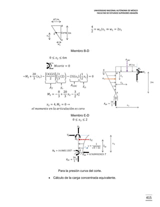 UNIVERSIDAD NACIONAL AUTÓNOMA DE MÉXICO
FACULTAD DE ESTUDIOS SUPERIORES ARAGÓN

4
= 𝑤1 /𝑥1 ⇒ 𝑤1 = 2𝑥1
2

Miembro B-D
0 ≤ 𝑥2 ≤ 6𝑚
+ ∑ 𝑀𝑐𝑜𝑟𝑡𝑒 = 0
−𝑀2 +

(4)(2) 1
20
1
( 𝑥2 ) − [
] ( (2)) − (3)( 𝑥2 ) ( 𝑥2 ) = 0
3
2
3
2

𝐴𝑇

𝑥̅1

𝐴 𝑈𝑅𝐶

𝑥̅ 𝐼𝐼

8 20
3 2
𝑀2 = − +
𝑥2 − 𝑥2
3 3
2
𝑥2 = 4, 𝑀2 = 0 →
𝑒𝑙 𝑚𝑜𝑚𝑒𝑛𝑡𝑜 𝑒𝑛 𝑙𝑎 𝑎𝑟𝑡𝑖𝑐𝑢𝑙𝑎𝑐𝑖ó𝑛 𝑒𝑠 𝑐𝑒𝑟𝑜
Miembro E-D
0 ≤ 𝑥3 ≤ 2

Para la presión curva del corte.


Cálculo de la carga concentrada equivalente.

415

 