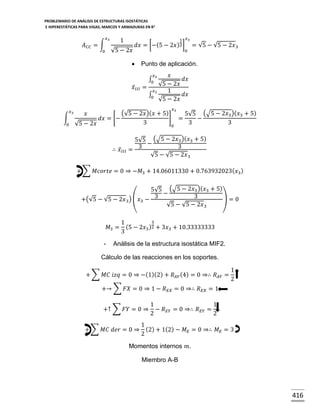 PROBLEMARIO DE ANÁLISIS DE ESTRUCTURAS ISOSTÁTICAS
E HIPERESTÁTICAS PARA VIGAS, MARCOS Y ARMADURAS EN R 2

𝑥3

𝐴 𝐶𝐶 = ∫
0

1 𝑥3

1

𝑑𝑥 = [−(5 − 2𝑥 )2 ]

√5 − 2𝑥

0

= √5 − √5 − 2𝑥 3



Punto de aplicación.

𝑥̅ 𝐼 𝐼𝐼

𝑥
𝑑𝑥
√5 − 2𝑥
=
𝑥3
1
𝑑𝑥
∫
0
√5 − 2𝑥
𝑥

𝑥3

∫ 3
0

𝑥3

(√5 − 2𝑥)( 𝑥 + 5)
5√5 (√5 − 2𝑥3 )(𝑥3 + 5)
∫
] =
𝑑𝑥 = [−
−
3
3
3
0 √5 − 2𝑥
0
𝑥

∴ 𝑥̅ 𝐼𝐼𝐼

5√5 (√5 − 2𝑥3 )(𝑥3 + 5)
−
3
= 3
√5 − √5 − 2𝑥 3

+ ∑ 𝑀𝑐𝑜𝑟𝑡𝑒 = 0 ⇒ −𝑀3 + 14.06011330 + 0.763932023( 𝑥3 )
5√5 (√5 − 2𝑥3 )(𝑥3 + 5)
−
3
)=0
+(√5 − √5 − 2𝑥 3 ) (𝑥3 − 3
√5 − √5 − 2𝑥 3
𝑀3 =
-

3
1
(5 − 2𝑥3 )2 + 3𝑥3 + 10.33333333
3

Análisis de la estructura isostática MIF2.

Cálculo de las reacciones en los soportes.
+ ∑ 𝑀𝐶 𝑖𝑧𝑞 = 0 ⇒ −(1)(2) + 𝑅 𝐴𝑌 (4) = 0 ⇒∴ 𝑅 𝐴𝑌 =

1
2

+→ ∑ 𝐹𝑋 = 0 ⇒ 1 − 𝑅 𝐸𝑋 = 0 ⇒∴ 𝑅 𝐸𝑋 = 1
+↑ ∑ 𝐹𝑌 = 0 ⇒
+ ∑ 𝑀𝐶 𝑑𝑒𝑟 = 0 ⇒

1
1
− 𝑅 𝐸𝑌 = 0 ⇒∴ 𝑅 𝐸𝑌 =
2
2

1
(2) + 1(2) − 𝑀 𝐸 = 0 ⇒∴ 𝑀 𝐸 = 3
2

Momentos internos 𝑚.
Miembro A-B

416

 