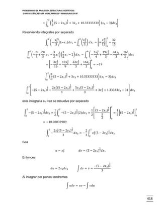 PROBLEMARIO DE ANÁLISIS DE ESTRUCTURAS ISOSTÁTICAS
E HIPERESTÁTICAS PARA VIGAS, MARCOS Y ARMADURAS EN R 2

2
3
1
+ ∫ ( (5 − 2𝑥3 )2 + 3𝑥3 + 10.33333333) ( 𝑥3 − 3) 𝑑𝑥3 ]
0 3

Resolviendo integrales por separado
2

2

2
3
4
5
𝑥1
𝑥1
𝑥1
32
∫ (− ) (−𝑥1 ) 𝑑𝑥1 = ∫ ( ) 𝑑𝑥1 = [+ ] =
3
3
15 0 15
0
0
6
6
3
2
8 20
3 2 1
3𝑥2 19𝑥2 44𝑥2 16
∫ (− +
𝑥2 − 𝑥2 ) ( 𝑥2 − 2) 𝑑𝑥2 = ∫ (−
+
−
+ ) 𝑑𝑥2
3 3
2
2
4
3
3
3
0
0
6

4
3
2
3𝑥2 19𝑥2 22𝑥2 16𝑥2
] = −19
= [−
+
−
+
16
9
3
3 0
2
3
1
∫ ( (5 − 2𝑥3 )2 + 3𝑥3 + 10.33333333) ( 𝑥3 − 3) 𝑑𝑥3
0 3
1

2

∫ [−(5 −

3
2𝑥3 )2

0

1

2
2𝑥3 (5 − 2𝑥3 )2 5𝑥3 (5 − 2𝑥3 )2
2
−
+
+ 3𝑥3 + 1.33333𝑥3 − 31] 𝑑𝑥3
3
3

esta integral a su vez se resuelve por separado
2

∫ −( 5 −
0

5 2

3
5 2
1 2
1 (5 − 2𝑥3 )2
1
2 (2)𝑑𝑥3 = [
] = [(5 − 2𝑥3 )2 ]
𝑑𝑥3 = ∫ −(5 − 2𝑥3 )
5
2 0
2
5
0
2
0
= −10.98033989

3
2𝑥3 )2

1

2

2
1
2𝑥3 (5 − 2𝑥3 )2
2 2 2
∫ −
𝑑𝑥3 = − ∫ 𝑥3 (5 − 2𝑥3 )2 𝑑𝑥3
3
3 0
0

Sea
1

2
𝑢 = 𝑥3

𝑑𝑣 = (5 − 2𝑥3 )2 𝑑𝑥3

Entonces
3

𝑑𝑢 = 2𝑥3 𝑑𝑥3

−(5 − 2𝑥3 )2
∫ 𝑑𝑣 = 𝑣 =
3

Al integrar por partes tendremos
∫ 𝑢𝑑𝑣 = 𝑢𝑣 − ∫ 𝑣𝑑𝑢

418

 