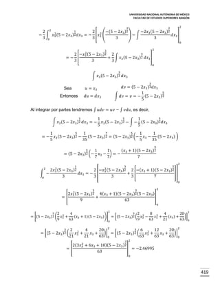 UNIVERSIDAD NACIONAL AUTÓNOMA DE MÉXICO
FACULTAD DE ESTUDIOS SUPERIORES ARAGÓN

3

2

3

1
2 2 2
2 2 −(5 − 2𝑥3 )2
−2𝑥3 (5 − 2𝑥3 )2
− ∫ 𝑥3 (5 − 2𝑥3 )2 𝑑𝑥3 = − [𝑥3 (
)−∫
𝑑𝑥3 ]
3 0
3
3
3
0
2

3

2
3
2 −𝑥3 (5 − 2𝑥3 )2 2
=− [
+ ∫ 𝑥3 (5 − 2𝑥3 )2 𝑑𝑥3 ]
3
3
3
0
3

∫ 𝑥3 (5 − 2𝑥3 )2 𝑑𝑥3
3

𝑑𝑣 = (5 − 2𝑥3 )2 𝑑𝑥3
5
1
∫ 𝑑𝑣 = 𝑣 = − (5 − 2𝑥3 )2
5

𝑢 = 𝑥3

Sea

𝑑𝑢 = 𝑑𝑥3

Entonces

Al integrar por partes tendremos ∫ 𝑢𝑑𝑣 = 𝑢𝑣 − ∫ 𝑣𝑑𝑢, es decir,
3

∫ 𝑥3 (5 − 2𝑥3 )2 𝑑𝑥3 = −
=−

5
7
5
1
1
1
1
(5 − 2𝑥3 ) )
𝑥3 (5 − 2𝑥3 )2 − (5 − 2𝑥3 )2 = (5 − 2𝑥3 )2 (− 𝑥3 −
5
35
5
35

= (5 −

2

∫ −

5
5
1
1
𝑥3 (5 − 2𝑥3 )2 − ∫ − (5 − 2𝑥3 )2 𝑑𝑥3
5
5

2
2𝑥3 (5 −

1
2𝑥3 )2

3

0

5
1
2𝑥3 )2 (− 𝑥3

7

2
𝑑𝑥3 = − [
3

5

( 𝑥3 + 1)(5 − 2𝑥3 )2
1
− )=−
7
7

2
−𝑥3 (5 −

3

3
2𝑥3 )2

2 −( 𝑥3 + 1)(5 −
+ [
3
7

5
2𝑥3 )2

2

]]
0

3

3

2

2
2𝑥3 (5 − 2𝑥3 )2 4( 𝑥3 + 1)(5 − 2𝑥3 )2 (5 − 2𝑥3 )
]
=[
+
9
63
0

= [(5 −

3 2
2
2𝑥3 )2 ( 𝑥3

9

2

3 2
4
8 2
4
20 2
2
2 ( 𝑥3 −
(𝑥 + 1)(5 − 2𝑥3 ))] = [(5 − 2𝑥3 )
(𝑥 ) + )]
+
𝑥 +
63 3
9
63 3 21 3
63 0
0

3

= [(5 − 2𝑥3 )2 (

3 6
2 2
4
20 2
12
20 2
2
𝑥3 +
𝑥3 + )] = [(5 − 2𝑥3 )2 (
𝑥3 +
𝑥3 + )]
21
21
63 0
63
63
63 0

=[

2
2(3𝑥3

+ 6𝑥3 + 10)(5 −
63

3 2
2𝑥3 )2

] = −2.46995
0

419

 