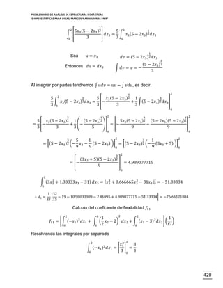 PROBLEMARIO DE ANÁLISIS DE ESTRUCTURAS ISOSTÁTICAS
E HIPERESTÁTICAS PARA VIGAS, MARCOS Y ARMADURAS EN R 2

1

2

1
5𝑥3 (5 − 2𝑥3 )2
5 2
∫ [
] 𝑑𝑥3 = ∫ 𝑥3 (5 − 2𝑥3 )2 𝑑𝑥3
3
3 0
0

1

𝑢 = 𝑥3

Sea

𝑑𝑣 = (5 − 2𝑥3 )2 𝑑𝑥3

3

(5 − 2𝑥3 )2
∫ 𝑑𝑣 = 𝑣 = −
3

Entonces 𝑑𝑢 = 𝑑𝑥3

Al integrar por partes tendremos ∫ 𝑢𝑑𝑣 = 𝑢𝑣 − ∫ 𝑣𝑑𝑢, es decir,
2

1
5
5
𝑥3 (5 −
∫ 𝑥3 (5 − 2𝑥3 )2 𝑑𝑥3 = [−
3 0
3
3

3
2𝑥3 )2

2
3
1
+ ∫(5 − 2𝑥3 )2 𝑑𝑥3 ]
3
0

3

5

2

3

3 2

(5 − 2𝑥3 )2
5
𝑥3 (5 − 2𝑥3 )2 1
5𝑥3 (5 − 2𝑥3 )2 (5 − 2𝑥3 )(5 − 2𝑥3 )2
= [−
+ (−
)] = [−
−
]
3
3
3
5
9
9

0

0

= [(5 −

3
5
2𝑥3 )2 (− 𝑥3

9

= [−

2
2
3
1
1
− (5 − 2𝑥3 ) )] = [(5 − 2𝑥3 )2 (− (3𝑥3 + 5) )]
9
9
0
0

(3𝑥3 + 5)(5 −
9

3 2
2𝑥3 )2

] = 4.989077715
0

2
2
3
2
∫ (3𝑥3 + 1.33333𝑥3 − 31) 𝑑𝑥3 = [ 𝑥3 + 0.666665𝑥3 − 31𝑥3 ]2 = −51.33334
0
0

∴ 𝑑1 =

1 32
[ − 19 − 10.98033989 − 2.46995 + 4.989077715 − 51.33334] = −76.66121884
𝐸𝐼 15

Cálculo del coeficiente de flexibilidad 𝑓11
2
2
6
2
1
1
𝑓11 = [∫ (−𝑥1 )2 𝑑𝑥1 + ∫ ( 𝑥2 − 2) 𝑑𝑥2 + ∫ ( 𝑥3 − 3)2 𝑑𝑥3 ] ( )
𝐸𝐼
0
0 2
0

Resolviendo las integrales por separado
2

∫ (−𝑥1 )2 𝑑𝑥1 = [
0

2

3
𝑥1
8
] =
3 0 3

420

 