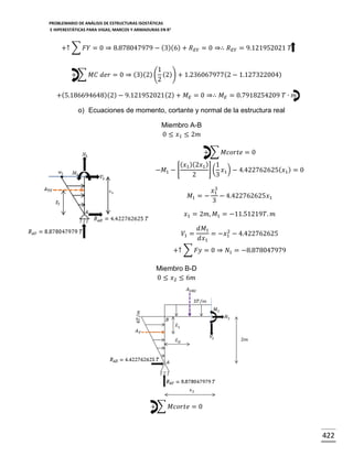PROBLEMARIO DE ANÁLISIS DE ESTRUCTURAS ISOSTÁTICAS
E HIPERESTÁTICAS PARA VIGAS, MARCOS Y ARMADURAS EN R 2

+↑ ∑ 𝐹𝑌 = 0 ⇒ 8.878047979 − (3)(6) + 𝑅 𝐸𝑌 = 0 ⇒∴ 𝑅 𝐸𝑌 = 9.121952021 𝑇
1
+ ∑ 𝑀𝐶 𝑑𝑒𝑟 = 0 ⇒ (3)(2) ( (2)) + 1.236067977(2 − 1.127322004)
2
+(5.186694648)(2) − 9.121952021 (2) + 𝑀 𝐸 = 0 ⇒∴ 𝑀 𝐸 = 0.7918254209 𝑇 ∙ 𝑚
o) Ecuaciones de momento, cortante y normal de la estructura real
Miembro A-B
0 ≤ 𝑥1 ≤ 2𝑚
+ ∑ 𝑀𝑐𝑜𝑟𝑡𝑒 = 0
( 𝑥1 )(2𝑥1 ) 1
] ( 𝑥1 ) − 4.422762625( 𝑥1 ) = 0
−𝑀1 − [
2
3
𝑀1 = −

3
𝑥1
− 4.422762625𝑥1
3

𝑥1 = 2𝑚, 𝑀1 = −11.51219𝑇. 𝑚
𝑉1 =

𝑑𝑀1
2
= −𝑥1 − 4.422762625
𝑑𝑥1

+↑ ∑ 𝐹𝑦 = 0 ⇒ 𝑁1 = −8.878047979
Miembro B-D
0 ≤ 𝑥2 ≤ 6𝑚

+ ∑ 𝑀𝑐𝑜𝑟𝑡𝑒 = 0

422

 