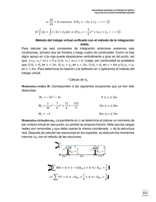 UNIVERSIDAD NACIONAL AUTÓNOMA DE MÉXICO
FACULTAD DE ESTUDIOS SUPERIORES ARAGÓN

𝑑𝑦
= 𝜃, 𝑒𝑛𝑡𝑜𝑛𝑐𝑒𝑠 𝐸𝐼𝜃3 = −3𝑥 + 𝐶5 − −→ ⑤
𝑑𝑥

𝑠𝑖

𝐸𝐼 ∫ 𝑑𝑦 = ∫(−3𝑥 + 𝐶5 ) 𝑑𝑥 ⇒ 𝐸𝐼𝑦3 = −

3 2
𝑥 + 𝐶5 𝑥 + 𝐶6 − −→ ⑥
2

Método del trabajo virtual unificado con el método de la integración
doble.
Para calcular las seis constantes de integración anteriores usaremos seis
condiciones, primero dos de frontera y luego cuatro de continuidad. Como no hay
algún apoyo en 𝐴,la viga puede desplazarse verticalmente y girar en tal punto, así
que, 1) 𝑦1 =¿ ? 𝑒𝑛 𝑥 = 0 y 2) 𝜃1 =¿ ? 𝑒𝑛 𝑥 = 0. Luego, por continuidad se establece
que 3) 𝜃1 = 𝜃2 en 𝑥 = 2𝑚 ,4) 𝑦1 = 𝑦2 en 𝑥 = 2𝑚, 5) 𝜃2 = 𝜃3 en 𝑥 = 8𝑚 y 6) 𝑦2 = 𝑦3
en 𝑥 = 8𝑚. Para determinar la rotación y la deflexión en 𝐴 aplicamos el método del
trabajo virtual.
- Cálculo de 𝜃 𝐴 .
Momentos reales 𝑴. Corresponden a las siguientes ecuaciones que ya han sido
deducidas:
𝑀1 = −3𝑥 2 − 3𝑥
𝑀2 =

0 ≤ 𝑥 ≤ 2𝑚

1 3 7 2 71
335
𝑥 − 𝑥 +
𝑥−
36
6
6
9

2𝑚 ≤ 𝑥 ≤ 8𝑚

𝑀3 = −3

8𝑚 ≤ 𝑥 ≤ 9𝑚

Momentos virtuales 𝒎 𝜽 . La pendiente en 𝐴 se determina al colocar un momento de
par unitario virtual en ese punto; su sentido se propone horario. Note que las cargas
reales son removidas y que debe usarse la misma coordenada 𝑥 de la estructura
real. Después de calcular las reacciones en los soportes, se deducen los momentos
internos 𝑚 𝜃 con el método de las secciones.
1
𝐴

𝐵

𝑥

𝑅 𝐵𝑌 =

2𝑚

𝐶

1

𝑅 𝐶𝑌 =

6
6𝑚

1 𝑚

𝐷
1

6

+ ∑ 𝑀𝐵 = 0 ⇒ 1 − 6( 𝑅 𝐶𝑌 ) = 0 ⇒∴ 𝑅 𝐶𝑌 =
+↑ ∑ 𝐹𝑌 = 0 ⇒ −𝑅 𝐵𝑌 +

1
6

1
1
= 0 ⇒∴ 𝑅 𝐵𝑌 =
6
6

351

 