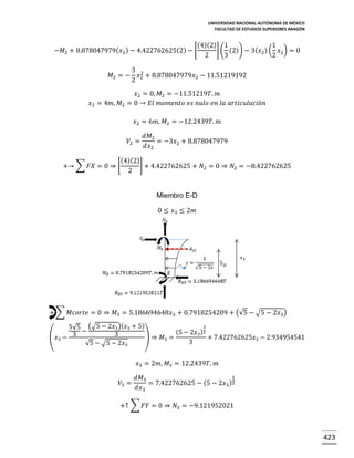 UNIVERSIDAD NACIONAL AUTÓNOMA DE MÉXICO
FACULTAD DE ESTUDIOS SUPERIORES ARAGÓN

(4)(2) 1
1
] ( (2)) − 3( 𝑥2 ) ( 𝑥2 ) = 0
−𝑀2 + 8.878047979( 𝑥2 ) − 4.422762625(2) − [
2
3
2
𝑀2 = −

3 2
𝑥 + 8.878047979𝑥2 − 11.51219192
2 2

𝑥2 = 0, 𝑀2 = −11.51219𝑇. 𝑚
𝑥2 = 4𝑚, 𝑀2 = 0 → 𝐸𝑙 𝑚𝑜𝑚𝑒𝑛𝑡𝑜 𝑒𝑠 𝑛𝑢𝑙𝑜 𝑒𝑛 𝑙𝑎 𝑎𝑟𝑡𝑖𝑐𝑢𝑙𝑎𝑐𝑖ó𝑛
𝑥2 = 6𝑚, 𝑀2 = −12.2439𝑇. 𝑚
𝑉2 =

𝑑𝑀2
= −3𝑥2 + 8.878047979
𝑑𝑥2

(4)(2)
] + 4.422762625 + 𝑁2 = 0 ⇒ 𝑁2 = −8.422762625
+→ ∑ 𝐹𝑋 = 0 ⇒ [
2

Miembro E-D
0 ≤ 𝑥3 ≤ 2𝑚

+ ∑ 𝑀𝑐𝑜𝑟𝑡𝑒 = 0 ⇒ 𝑀3 = 5.186694648𝑥3 + 0.7918254209 + (√5 − √5 − 2𝑥3 )
3
5√5 (√5 − 2𝑥3 )( 𝑥3 + 5)
−
(5 − 2𝑥3 )2
3
(𝑥3 − 3
) ⇒ 𝑀3 =
+ 7.422762625𝑥3 − 2.934954541
3
√5 − √5 − 2𝑥3

𝑥3 = 2𝑚, 𝑀3 = 12.2439𝑇. 𝑚
𝑉3 =

1
𝑑𝑀3
= 7.422762625 − (5 − 2𝑥3 )2
𝑑𝑥3

+↑ ∑ 𝐹𝑌 = 0 ⇒ 𝑁3 = −9.121952021

423

 