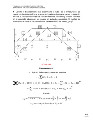 PROBLEMARIO DE ANÁLISIS DE ESTRUCTURAS ISOSTÁTICAS
E HIPERESTÁTICAS PARA VIGAS, MARCOS Y ARMADURAS EN R 2

4.- Calcule el desplazamiento que experimenta el nudo 𝑖 de la armadura que se
muestra en la siguiente figura, al actuar sobre ella el sistema de cargas indicado. El
área de la sección transversal de cada elemento es constante y su valor se indica
en el cuadrado adyacente; se expresa en pulgadas cuadradas. El módulo de
elasticidad del material de los miembros de la estructura es 30000𝑘/𝑝𝑢𝑙𝑔2 .
12

𝑐
10

15

15´

𝑎

3
8

8

𝑗

𝑖

12𝑘

10

15

3

8

9

𝑒

10

3

𝑏
15´

12

𝑑

8

ℎ

𝑓
9

18𝑘

10

𝜃

𝑔
20´

20´

20´

20´

SOLUCIÓN.
Fuerzas reales 𝑵.
-

Cálculo de las reacciones en los soportes.
+→ ∑ 𝐹𝑋 = 0 ⇒ 𝑅 𝑎𝑋 = 0

+ ∑ 𝑀𝑎 = 0 ⇒ 12(20) + 18(40) − 𝑅 𝑔𝑌 (80) = 0 ⇒ 𝑅 𝑔𝑌 =

960
= 12 ⇒∴ 𝑅 𝑔𝑌 = 12𝑘
80

↑ + ∑ 𝐹𝑌 = 0 ⇒ 12 − 18 + 12 − 𝑅 𝑎𝑌 = 0 ⇒∴ 𝑅 𝑎𝑌 = 18𝑘
Además:
𝐿 𝑎𝑗 = √(20´)2 + (15´)2 = 25´; sin 𝜃 =

15 3
20 4
= ; cos 𝜃 =
=
25 5
25 5

𝐿 𝑎𝑗 = 𝐿 𝑏𝑐 = 𝐿 𝑗𝑑 = 𝐿ℎ𝑑 = 𝐿 𝑓𝑒 = 𝐿 𝑔ℎ = 25´

424

 
