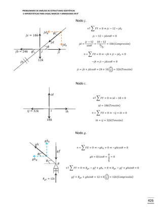 PROBLEMARIO DE ANÁLISIS DE ESTRUCTURAS ISOSTÁTICAS
E HIPERESTÁTICAS PARA VIGAS, MARCOS Y ARMADURAS EN R 2

Nodo 𝑗.
+↑ ∑ 𝐹𝑌 = 0 ⇒ 𝑗𝑐 − 12 − 𝑗𝑑 𝑌
𝑗𝑐 − 12 − 𝑗𝑑𝑠𝑖𝑛𝜃 = 0
𝑗𝑑 =

𝑗𝑐 − 12 18 − 12
=
= 10𝑘( 𝐶𝑜𝑚𝑝𝑟𝑒𝑠𝑖ó𝑛)
3⁄
𝑠𝑖𝑛𝜃
5

+→ ∑ 𝐹𝑋 = 0 ⇒ −𝑗𝑏 + 𝑗𝑖 − 𝑗𝑑 𝑋 = 0
−𝑗𝑏 + 𝑗𝑖 − 𝑗𝑑𝑐𝑜𝑠𝜃 = 0
4
𝑗𝑖 = 𝑗𝑏 + 𝑗𝑑𝑐𝑜𝑠𝜃 = 24 + 10 ( ) = 32𝑘( 𝑇𝑒𝑛𝑠𝑖ó𝑛)
5

Nodo 𝑖.

+↑ ∑ 𝐹𝑌 = 0 ⇒ 𝑖𝑑 − 18 = 0
𝑖𝑑 = 18𝑘( 𝑇𝑒𝑛𝑠𝑖ó𝑛)
+→ ∑ 𝐹𝑋 = 0 ⇒ −𝑖𝑗 + 𝑖ℎ = 0
𝑖ℎ = 𝑖𝑗 = 32𝑘( 𝑇𝑒𝑛𝑠𝑖ó𝑛)

Nodo 𝑔.

+→ ∑ 𝐹𝑋 = 0 ⇒ −𝑔ℎ 𝑋 = 0 ⇒ −𝑔ℎ𝑐𝑜𝑠𝜃 = 0
𝑔ℎ = 0/𝑐𝑜𝑠𝜃 =

0
=0
4
5

+↑ ∑ 𝐹𝑌 = 0 ⇒ 𝑅 𝑔𝑌 − 𝑔𝑓 + 𝑔ℎ 𝑌 = 0 ⇒ 𝑅 𝑔𝑌 − 𝑔𝑓 + 𝑔ℎ𝑠𝑖𝑛𝜃 = 0
3
𝑔𝑓 = 𝑅 𝑔𝑌 + 𝑔ℎ𝑠𝑖𝑛𝜃 = 12 + 0 ( ) = 12𝑘 ( 𝐶𝑜𝑚𝑝𝑟𝑒𝑠𝑖ó𝑛)
5

426

 