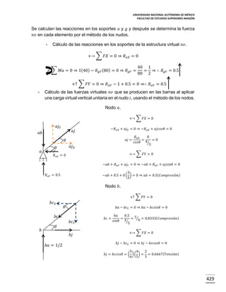 UNIVERSIDAD NACIONAL AUTÓNOMA DE MÉXICO
FACULTAD DE ESTUDIOS SUPERIORES ARAGÓN

Se calculan las reacciones en los soportes 𝑎 y 𝑔 y después se determina la fuerza
𝑛𝑣 en cada elemento por el método de los nudos.
-

Cálculo de las reacciones en los soportes de la estructura virtual 𝑛𝑣.
+→ ∑ 𝐹𝑋 = 0 ⇒ 𝑅 𝑎𝑋 = 0

+ ∑ 𝑀𝑎 = 0 ⇒ 1(40) − 𝑅 𝑔𝑌 (80) = 0 ⇒ 𝑅 𝑔𝑌 =

40 1
= ⇒ ∴ 𝑅 𝑔𝑌 = 0.5
80 2

+↑ ∑ 𝐹𝑌 = 0 ⇒ 𝑅 𝑎𝑌 − 1 + 0.5 = 0 ⇒∴ 𝑅 𝑎𝑌 = 0.5
Cálculo de las fuerzas virtuales 𝑛𝑣 que se producen en las barras al aplicar
una carga virtual vertical unitaria en el nudo 𝑖, usando el método de los nodos.

-

Nodo 𝑎.
+→ ∑ 𝐹𝑋 = 0

𝑎𝑗 𝑌

𝑎𝑗

𝑎𝑏

−𝑅 𝑎𝑋 + 𝑎𝑗 𝑋 = 0 ⇒ −𝑅 𝑎𝑋 + 𝑎𝑗𝑐𝑜𝑠𝜃 = 0
𝑎𝑗 =

𝜃

𝑎

𝑎𝑗 𝑋

𝜃

𝑅 𝑎𝑋
0
=
=0
4⁄
𝑐𝑜𝑠𝜃
5

+→ ∑ 𝐹𝑌 = 0

𝑅 𝑎𝑋 = 0

−𝑎𝑏 + 𝑅 𝑎𝑌 + 𝑎𝑗 𝑌 = 0 ⇒ −𝑎𝑏 + 𝑅 𝑎𝑌 + 𝑎𝑗𝑠𝑖𝑛𝜃 = 0
3
−𝑎𝑏 + 0.5 + 0 ( ) = 0 ⇒ 𝑎𝑏 = 0.5( 𝐶𝑜𝑚𝑝𝑟𝑒𝑠𝑖ó𝑛)
5

𝑅 𝑎𝑌 = 0.5

Nodo 𝑏.
+↑ ∑ 𝐹𝑌 = 0

𝑏𝑐 𝑋

𝜃

𝑏𝑎 − 𝑏𝑐 𝑌 = 0 ⇒ 𝑏𝑎 − 𝑏𝑐𝑠𝑖𝑛𝜃 = 0

𝑏𝑐
𝑏

𝜃

𝑏𝑐 𝑌
𝑏𝑗

𝑏𝑎 = 1/2

𝑏𝑐 =

𝑏𝑎
0.5 5
=
= ⁄6 = 0.8333( 𝐶𝑜𝑚𝑝𝑟𝑒𝑠𝑖ó𝑛)
𝑠𝑖𝑛𝜃 3⁄
5
+→ ∑ 𝐹𝑋 = 0
𝑏𝑗 − 𝑏𝑐 𝑋 = 0 ⇒ 𝑏𝑗 − 𝑏𝑐𝑐𝑜𝑠𝜃 = 0

5 4
2
𝑏𝑗 = 𝑏𝑐𝑐𝑜𝑠𝜃 = ( ) ( ) = = 0.6667( 𝑇𝑒𝑛𝑠𝑖ó𝑛)
6 5
3

429

 