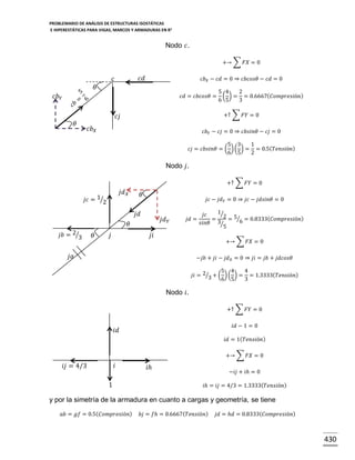 PROBLEMARIO DE ANÁLISIS DE ESTRUCTURAS ISOSTÁTICAS
E HIPERESTÁTICAS PARA VIGAS, MARCOS Y ARMADURAS EN R 2

Nodo 𝑐.
+→ ∑ 𝐹𝑋 = 0

𝑐𝑑

𝑐

𝑐𝑏 𝑋 − 𝑐𝑑 = 0 ⇒ 𝑐𝑏𝑐𝑜𝑠𝜃 − 𝑐𝑑 = 0

𝜃
𝑐𝑏 𝑌

𝑐𝑑 = 𝑐𝑏𝑐𝑜𝑠𝜃 =

+↑ ∑ 𝐹𝑌 = 0

𝑐𝑗
𝜃

5 4
2
( ) = = 0.6667( 𝐶𝑜𝑚𝑝𝑟𝑒𝑠𝑖ó𝑛)
6 5
3

𝑐𝑏 𝑋

𝑐𝑏 𝑌 − 𝑐𝑗 = 0 ⇒ 𝑐𝑏𝑠𝑖𝑛𝜃 − 𝑐𝑗 = 0
5 3
1
𝑐𝑗 = 𝑐𝑏𝑠𝑖𝑛𝜃 = ( ) ( ) = = 0.5( 𝑇𝑒𝑛𝑠𝑖ó𝑛)
6 5
2

Nodo 𝑗.
+↑ ∑ 𝐹𝑌 = 0

𝑗𝑑 𝑋

𝑗𝑐 = 1⁄2

𝜃

𝑗𝑐 − 𝑗𝑑 𝑌 = 0 ⇒ 𝑗𝑐 − 𝑗𝑑𝑠𝑖𝑛𝜃 = 0

𝑗𝑑

𝑗𝑑 𝑌

𝜃
𝑗𝑏 = 2⁄3

𝜃

𝑗

𝑗𝑑 =

1⁄
𝑗𝑐
= 2 = 5⁄6 = 0.8333( 𝐶𝑜𝑚𝑝𝑟𝑒𝑠𝑖ó𝑛)
𝑠𝑖𝑛𝜃 3⁄
5

𝑗𝑖

+→ ∑ 𝐹𝑋 = 0

𝑗𝑎

−𝑗𝑏 + 𝑗𝑖 − 𝑗𝑑 𝑋 = 0 ⇒ 𝑗𝑖 = 𝑗𝑏 + 𝑗𝑑𝑐𝑜𝑠𝜃
5 4
4
𝑗𝑖 = 2⁄3 + ( ) ( ) = = 1.3333( 𝑇𝑒𝑛𝑠𝑖ó𝑛)
6 5
3

Nodo 𝑖.
+↑ ∑ 𝐹𝑌 = 0
𝑖𝑑 − 1 = 0

𝑖𝑑

𝑖𝑑 = 1( 𝑇𝑒𝑛𝑠𝑖ó𝑛)
+→ ∑ 𝐹𝑋 = 0

𝑖

𝑖𝑗 = 4/3
1

𝑖ℎ

−𝑖𝑗 + 𝑖ℎ = 0
𝑖ℎ = 𝑖𝑗 = 4/3 = 1.3333( 𝑇𝑒𝑛𝑠𝑖ó𝑛)

y por la simetría de la armadura en cuanto a cargas y geometría, se tiene
𝑎𝑏 = 𝑔𝑓 = 0.5( 𝐶𝑜𝑚𝑝𝑟𝑒𝑠𝑖ó𝑛)

𝑏𝑗 = 𝑓ℎ = 0.6667( 𝑇𝑒𝑛𝑠𝑖ó𝑛)

𝑗𝑑 = ℎ𝑑 = 0.8333( 𝐶𝑜𝑚𝑝𝑟𝑒𝑠𝑖ó𝑛)

430

 