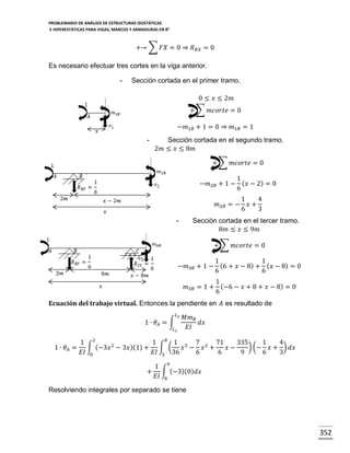 PROBLEMARIO DE ANÁLISIS DE ESTRUCTURAS ISOSTÁTICAS
E HIPERESTÁTICAS PARA VIGAS, MARCOS Y ARMADURAS EN R 2

+→ ∑ 𝐹𝑋 = 0 ⇒ 𝑅 𝐵𝑋 = 0
Es necesario efectuar tres cortes en la viga anterior.
-

Sección cortada en el primer tramo.
0 ≤ 𝑥 ≤ 2𝑚
+ ∑ 𝑚𝑐𝑜𝑟𝑡𝑒 = 0
−𝑚1𝜃 + 1 = 0 ⇒ 𝑚1𝜃 = 1
-

Sección cortada en el segundo tramo.
2𝑚 ≤ 𝑥 ≤ 8𝑚
+ ∑ 𝑚𝑐𝑜𝑟𝑡𝑒 = 0
1
−𝑚2𝜃 + 1 − ( 𝑥 − 2) = 0
6
𝑚2𝜃 = −
-

1
4
𝑥+
6
3

Sección cortada en el tercer tramo.
8𝑚 ≤ 𝑥 ≤ 9𝑚
+ ∑ 𝑚𝑐𝑜𝑟𝑡𝑒 = 0

1
1
−𝑚3𝜃 + 1 − (6 + 𝑥 − 8) + ( 𝑥 − 8) = 0
6
6
1
𝑚3𝜃 = 1 + (−6 − 𝑥 + 8 + 𝑥 − 8) = 0
6
Ecuación del trabajo virtual. Entonces la pendiente en 𝐴 es resultado de
𝐿2

1 ∙ 𝜃𝐴 = ∫
𝐿1

1 ∙ 𝜃𝐴 =

𝑀𝑚 𝜃
𝑑𝑥
𝐸𝐼

1 2
1 8 1 3 7 2 71
335
1
4
∫ (−3𝑥 2 − 3𝑥 )(1) + ∫ (
) (− 𝑥 + ) 𝑑𝑥
𝑥 − 𝑥 +
𝑥−
𝐸𝐼 0
𝐸𝐼 2 36
6
6
9
6
3
1 9
+ ∫ (−3)(0) 𝑑𝑥
𝐸𝐼 8

Resolviendo integrales por separado se tiene

352

 