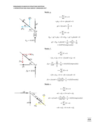 PROBLEMARIO DE ANÁLISIS DE ESTRUCTURAS ISOSTÁTICAS
E HIPERESTÁTICAS PARA VIGAS, MARCOS Y ARMADURAS EN R 2

Nodo 𝑔.
+→ ∑ 𝐹𝑋 = 0

𝑔ℎ 𝑌

𝑔ℎ

−𝑔ℎ 𝑋 = 0 ⇒ −𝑔ℎ𝑐𝑜𝑠𝜃 = 0

𝑔𝑓

𝜃

𝑔ℎ = 0/𝑐𝑜𝑠𝜃 =

𝑔ℎ 𝑋

𝜃

𝑔

0
=0
4
5

+↑ ∑ 𝐹𝑌 = 0
𝑅 𝑔𝑌 − 𝑔𝑓 + 𝑔ℎ 𝑌 = 0 ⇒ 𝑅 𝑔𝑌 − 𝑔𝑓 + 𝑔ℎ𝑠𝑖𝑛𝜃 = 0

𝑅 𝑔𝑌 = 0.1875

3
3
3
+ 0( ) =
16
5
16
= 0.1875( 𝐶𝑜𝑚𝑝𝑟𝑒𝑠𝑖ó𝑛)

𝑔𝑓 = 𝑅 𝑔𝑌 + 𝑔ℎ𝑠𝑖𝑛𝜃 =

Nodo 𝑓.
+↑ ∑ 𝐹𝑌 = 0

𝑓𝑒 𝑋

𝜃

−𝑓𝑒 𝑌 + 𝑓𝑔 = 0 ⇒ −𝑓𝑒𝑠𝑖𝑛𝜃 + 𝑓𝑔 = 0

𝑓𝑒

𝑓𝑒 𝑌
𝜃

3
𝑓𝑒
16 = 5 = 0.3125( 𝐶𝑜𝑚𝑝𝑟𝑒𝑠𝑖ó𝑛)
𝑓𝑔 =
=
3
𝑠𝑖𝑛𝜃
16
5

𝑓

𝑓ℎ

+→ ∑ 𝐹𝑋 = 0

𝑓𝑔 = 3/16

−𝑓ℎ + 𝑓𝑒 𝑋 = 0 ⇒ −𝑓ℎ + 𝑓𝑒𝑐𝑜𝑠𝜃 = 0
𝑓ℎ = 𝑓𝑒𝑐𝑜𝑠𝜃 = (

5 4
1
) ( ) = = 0.25( 𝑇𝑒𝑛𝑠𝑖ó𝑛)
16 5
4

Nodo 𝑒.
+→ ∑ 𝐹𝑋 = 0

𝑒

𝑒𝑑

𝜃

𝑒𝑓 𝑌

𝑒𝑑 − 𝑒𝑓 𝑋 = 0 ⇒ 𝑒𝑑 = 𝑒𝑓 𝑋
𝑒𝑑 = 𝑒𝑓𝑐𝑜𝑠𝜃 = (

𝑒ℎ

𝜃

5 4
1
) ( ) = = 0.25( 𝐶𝑜𝑚𝑝𝑟𝑒𝑠𝑖ó𝑛)
16 5
4
+↑ ∑ 𝐹𝑌 = 0

𝑒𝑓 𝑋
−𝑒ℎ + 𝑒𝑓 𝑌 = 0 ⇒ 𝑒ℎ = 𝑒𝑓 𝑌

434

 