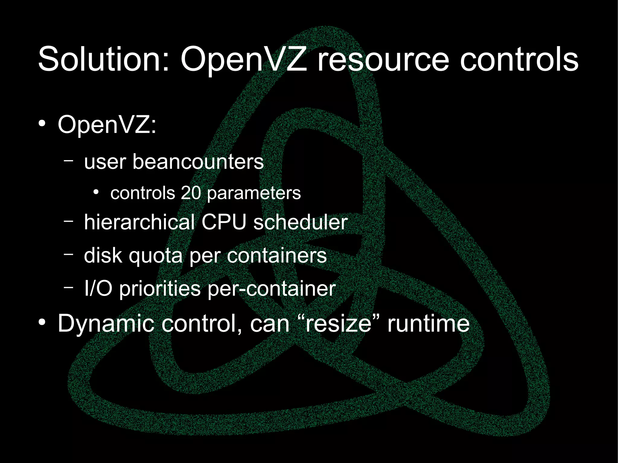 parallels.com || openvz.org || criu.org
Solution: OpenVZ resource controls
●
OpenVZ:
– user beancounters
●
controls 20 parameters
– hierarchical CPU scheduler
– disk quota per containers
– I/O priorities per-container
●
Dynamic control, can “resize” runtime
 