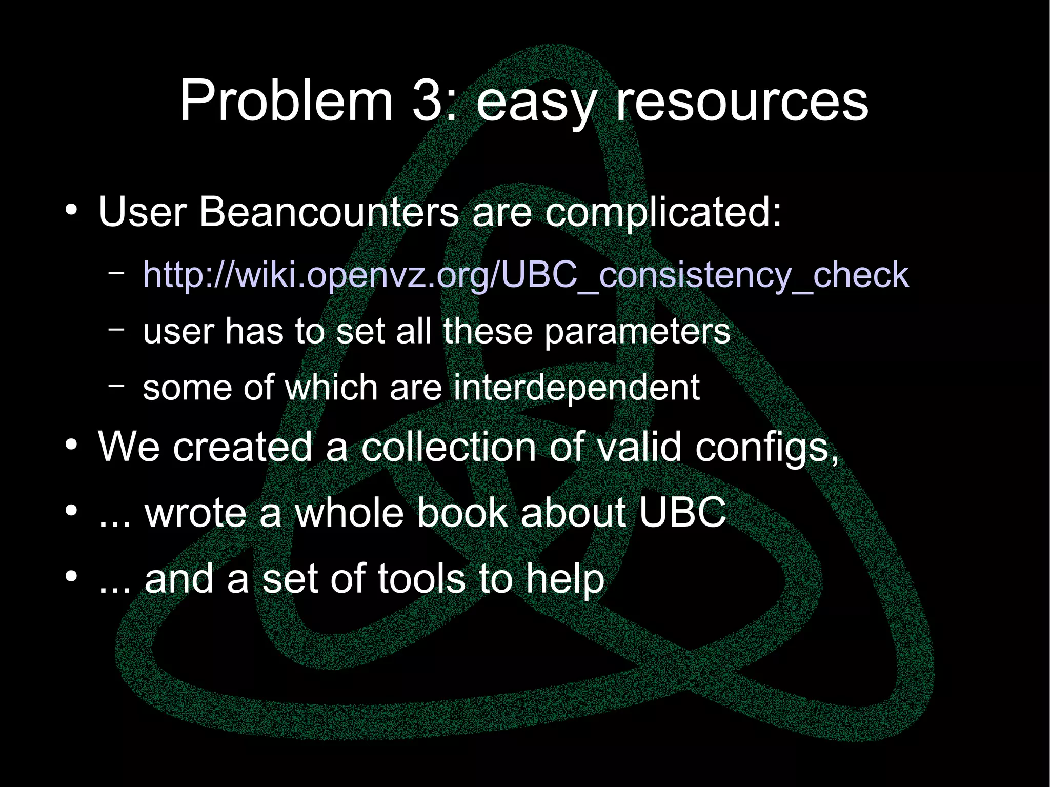 parallels.com || openvz.org || criu.org
Problem 3: easy resources
●
User Beancounters are complicated:
– http://wiki.openvz.org/UBC_consistency_check
– user has to set all these parameters
– some of which are interdependent
●
We created a collection of valid configs,
●
... wrote a whole book about UBC
●
... and a set of tools to help
 