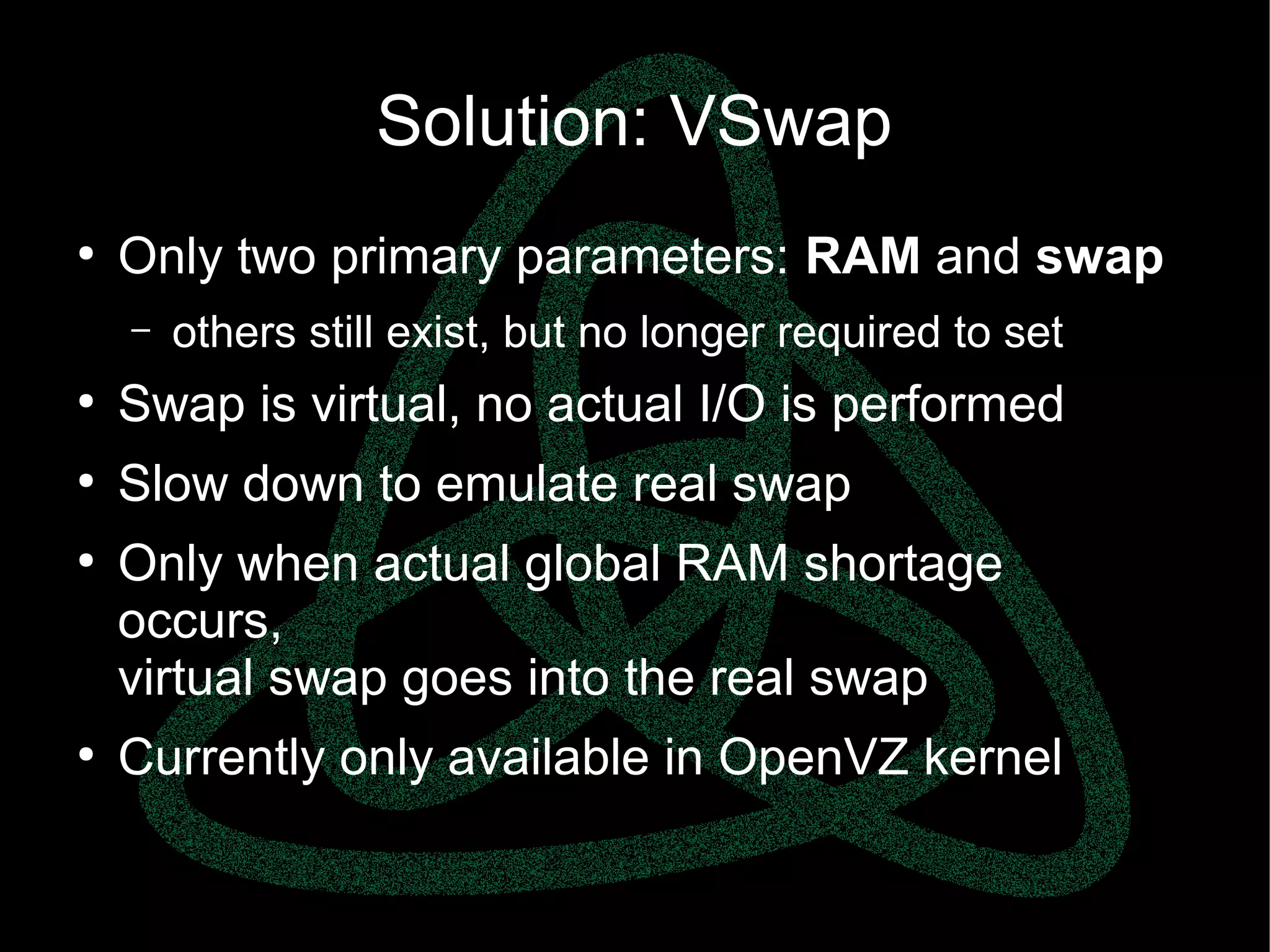 parallels.com || openvz.org || criu.org
Solution: VSwap
●
Only two primary parameters: RAM and swap
– others still exist, but no longer required to set
●
Swap is virtual, no actual I/O is performed
●
Slow down to emulate real swap
●
Only when actual global RAM shortage
occurs,
virtual swap goes into the real swap
●
Currently only available in OpenVZ kernel
 