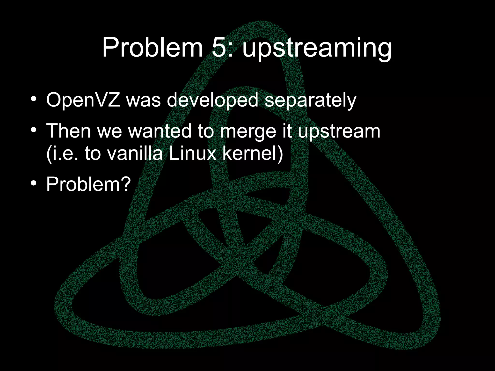 parallels.com || openvz.org || criu.org
Problem 5: upstreaming
●
OpenVZ was developed separately
●
Then we wanted to merge it upstream
(i.e. to vanilla Linux kernel)
●
Problem?
 