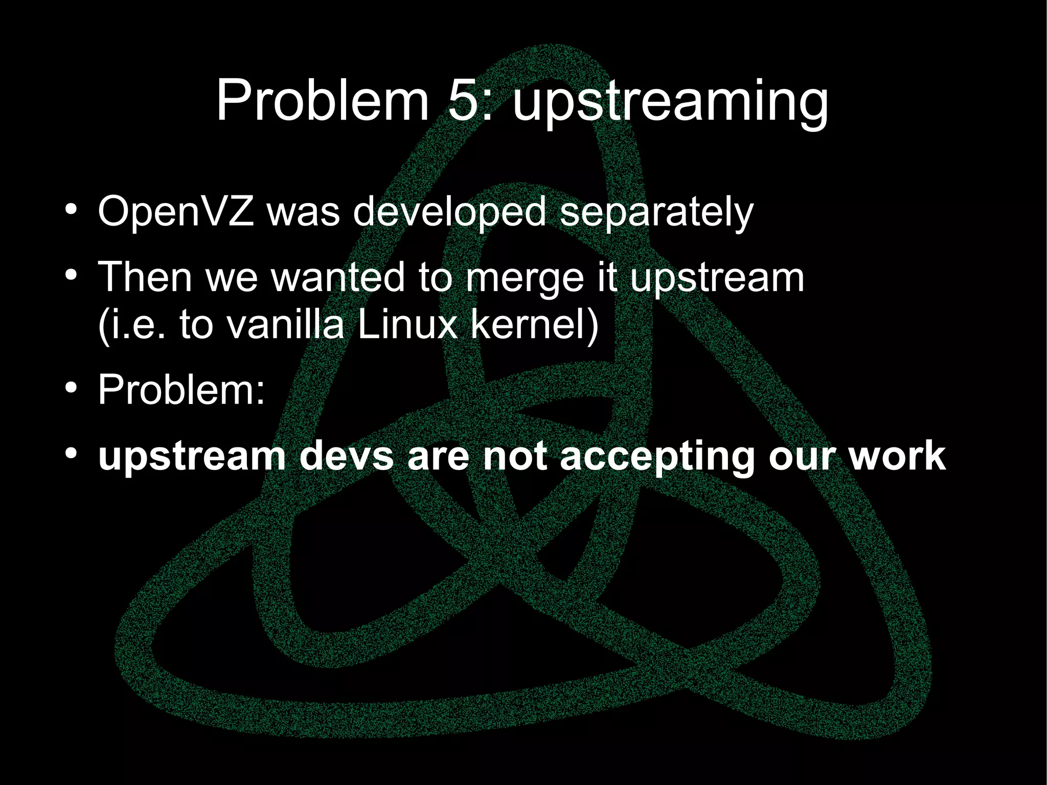 parallels.com || openvz.org || criu.org
Problem 5: upstreaming
●
OpenVZ was developed separately
●
Then we wanted to merge it upstream
(i.e. to vanilla Linux kernel)
●
Problem:
●
upstream devs are not accepting our work
 