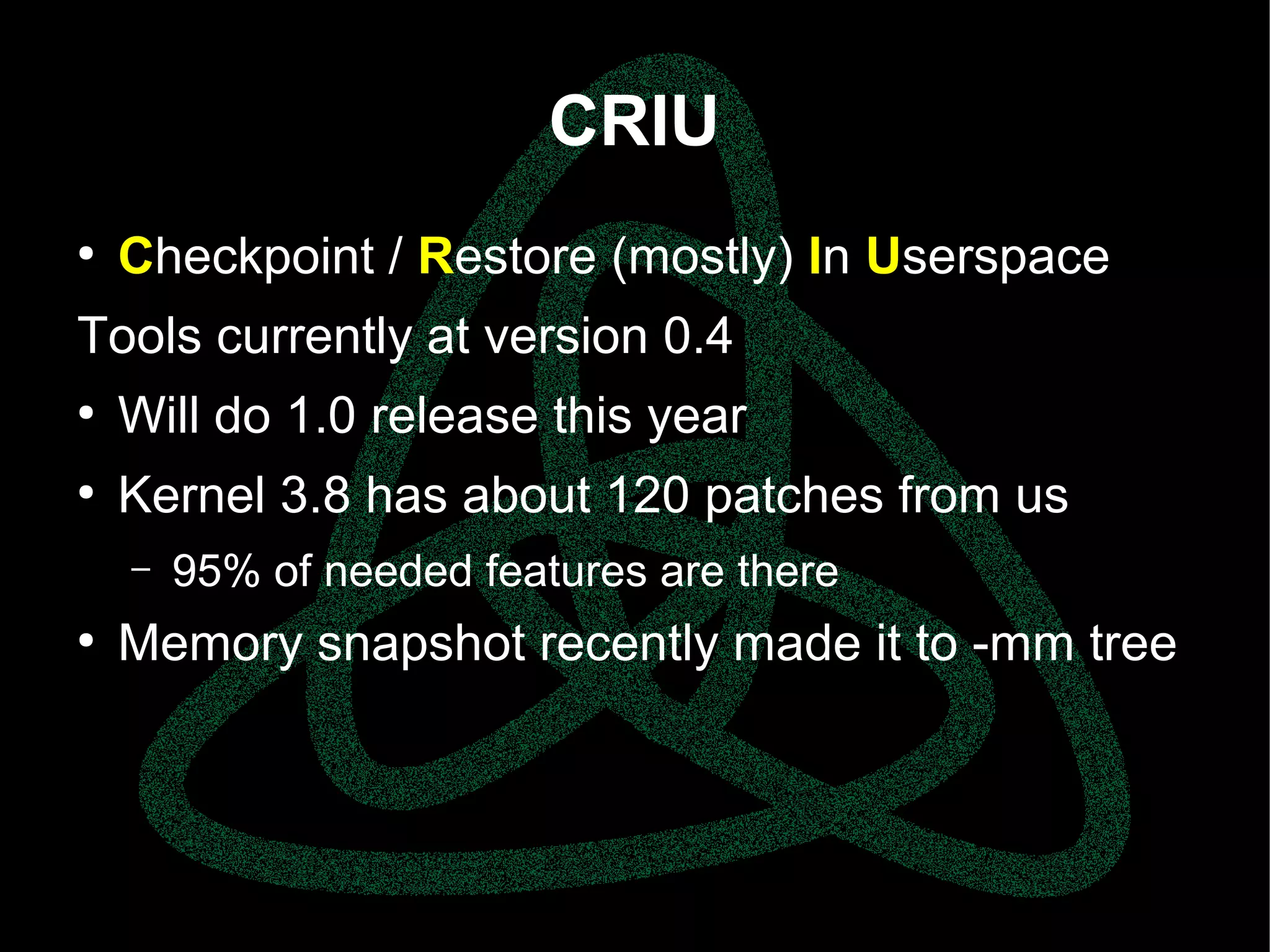 parallels.com || openvz.org || criu.org
CRIU
●
Checkpoint / Restore (mostly) In Userspace
Tools currently at version 0.4
●
Will do 1.0 release this year
●
Kernel 3.8 has about 120 patches from us
– 95% of needed features are there
●
Memory snapshot recently made it to -mm tree
 