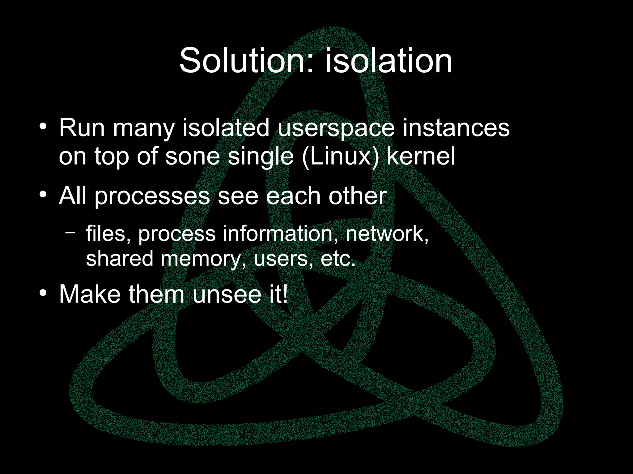 parallels.com || openvz.org || criu.org
Solution: isolation
●
Run many isolated userspace instances
on top of sone single (Linux) kernel
●
All processes see each other
– files, process information, network,
shared memory, users, etc.
●
Make them unsee it!
 