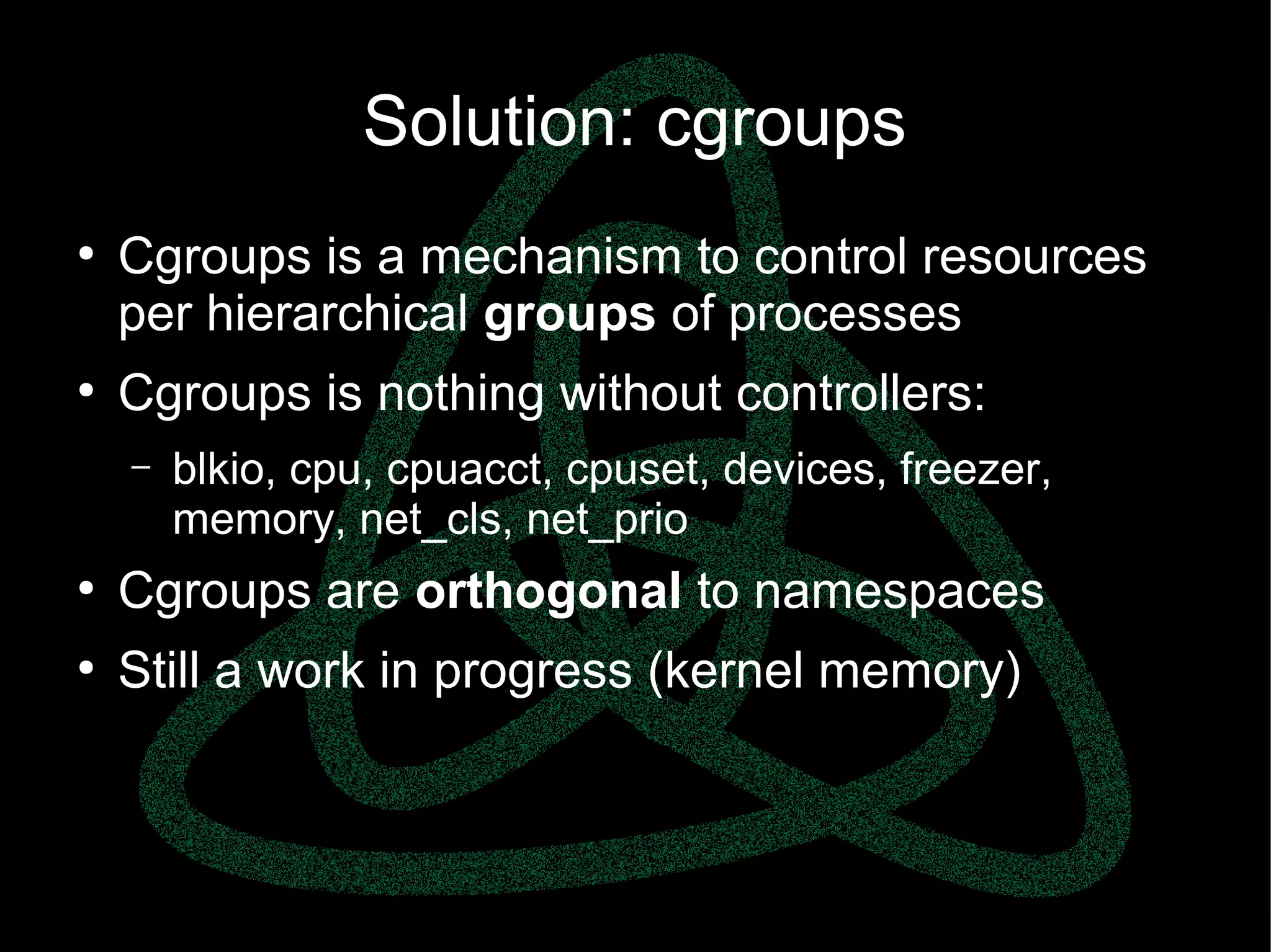 parallels.com || openvz.org || criu.org
Solution: cgroups
●
Cgroups is a mechanism to control resources
per hierarchical groups of processes
●
Cgroups is nothing without controllers:
– blkio, cpu, cpuacct, cpuset, devices, freezer,
memory, net_cls, net_prio
●
Cgroups are orthogonal to namespaces
●
Still a work in progress (kernel memory)
 