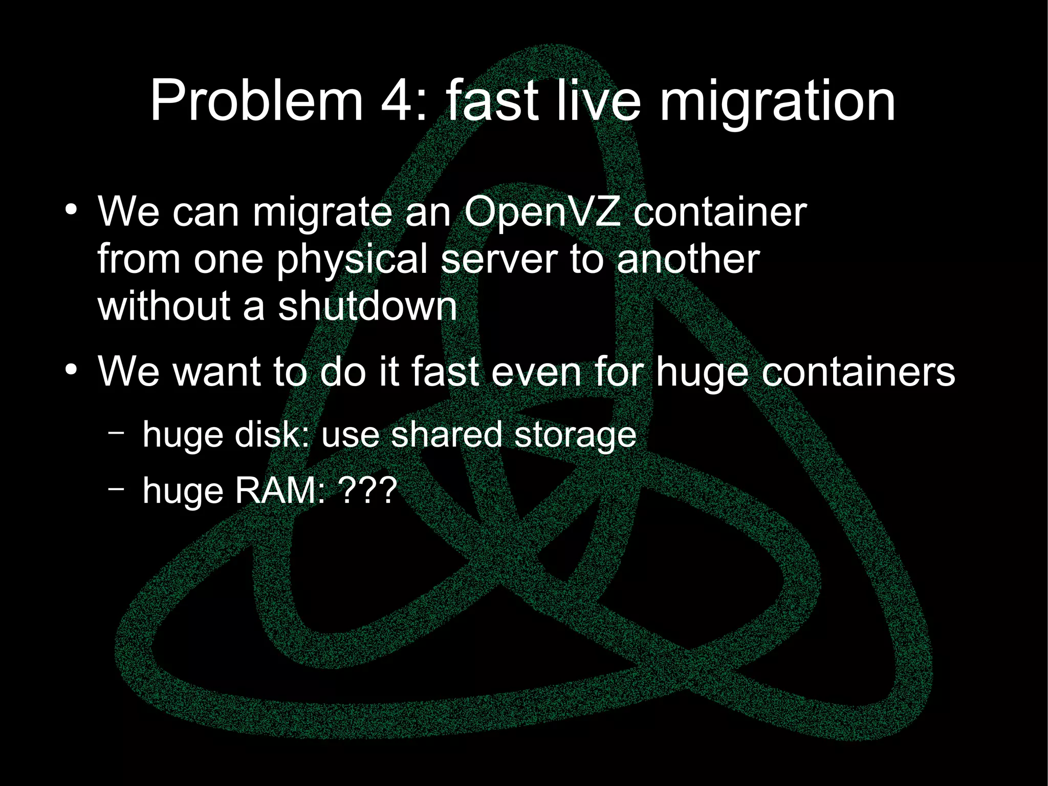 parallels.com || openvz.org || criu.org
Problem 4: fast live migration
●
We can migrate an OpenVZ container
from one physical server to another
without a shutdown
●
We want to do it fast even for huge containers
– huge disk: use shared storage
– huge RAM: ???
 