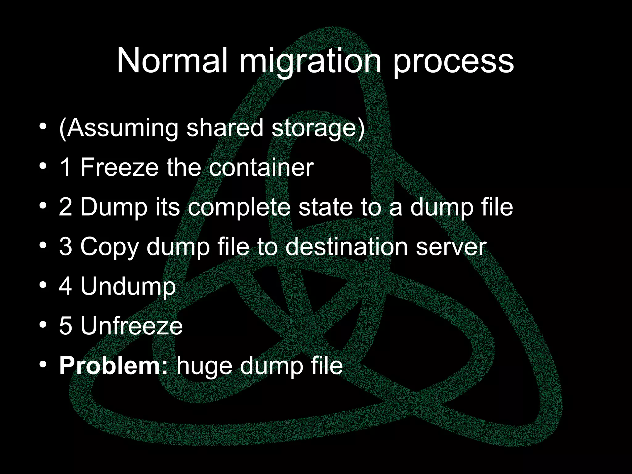 parallels.com || openvz.org || criu.org
Normal migration process
●
(Assuming shared storage)
●
1 Freeze the container
●
2 Dump its complete state to a dump file
●
3 Copy dump file to destination server
●
4 Undump
●
5 Unfreeze
●
Problem: huge dump file
 