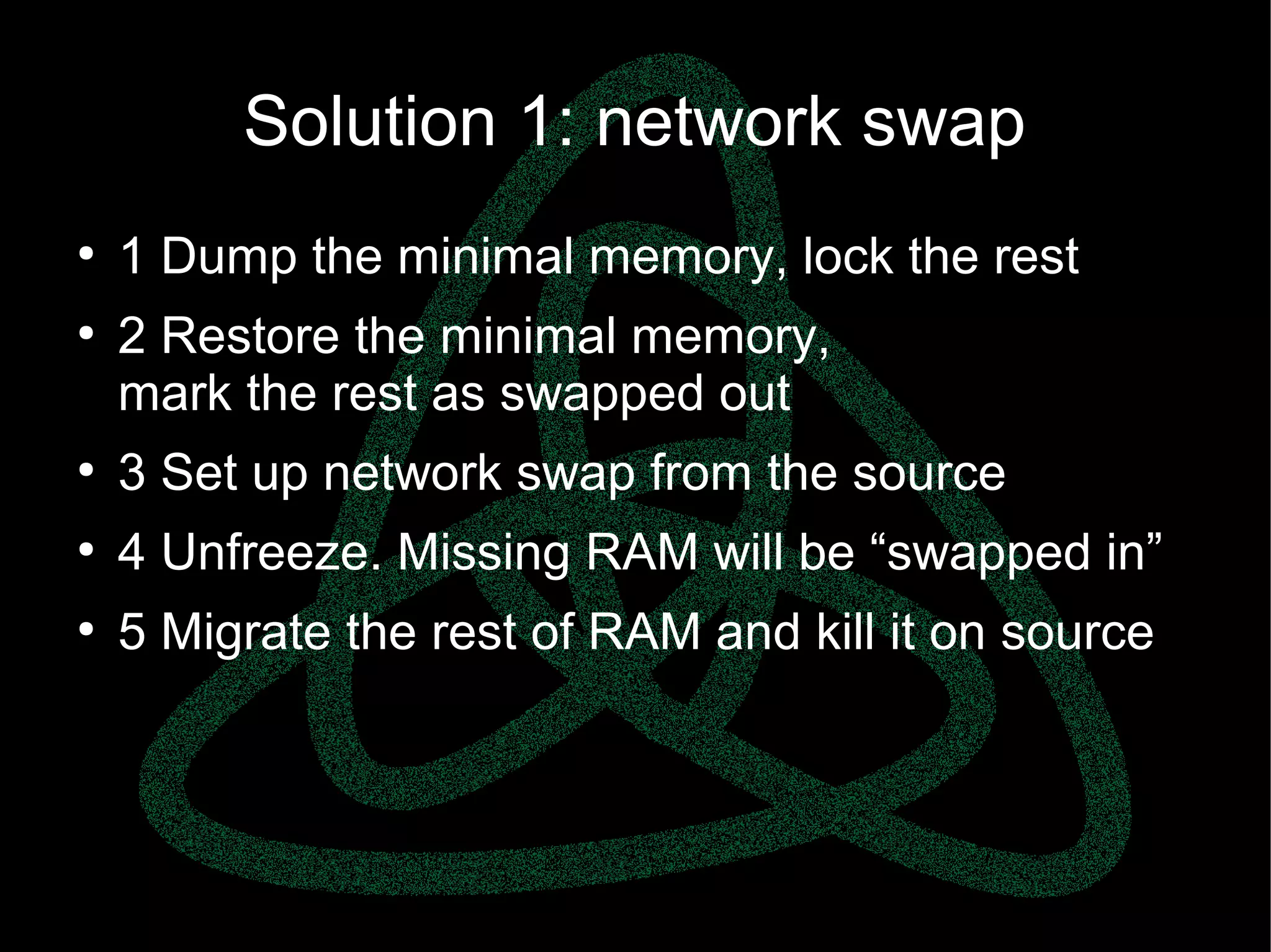 parallels.com || openvz.org || criu.org
Solution 1: network swap
●
1 Dump the minimal memory, lock the rest
●
2 Restore the minimal memory,
mark the rest as swapped out
●
3 Set up network swap from the source
●
4 Unfreeze. Missing RAM will be “swapped in”
●
5 Migrate the rest of RAM and kill it on source
 