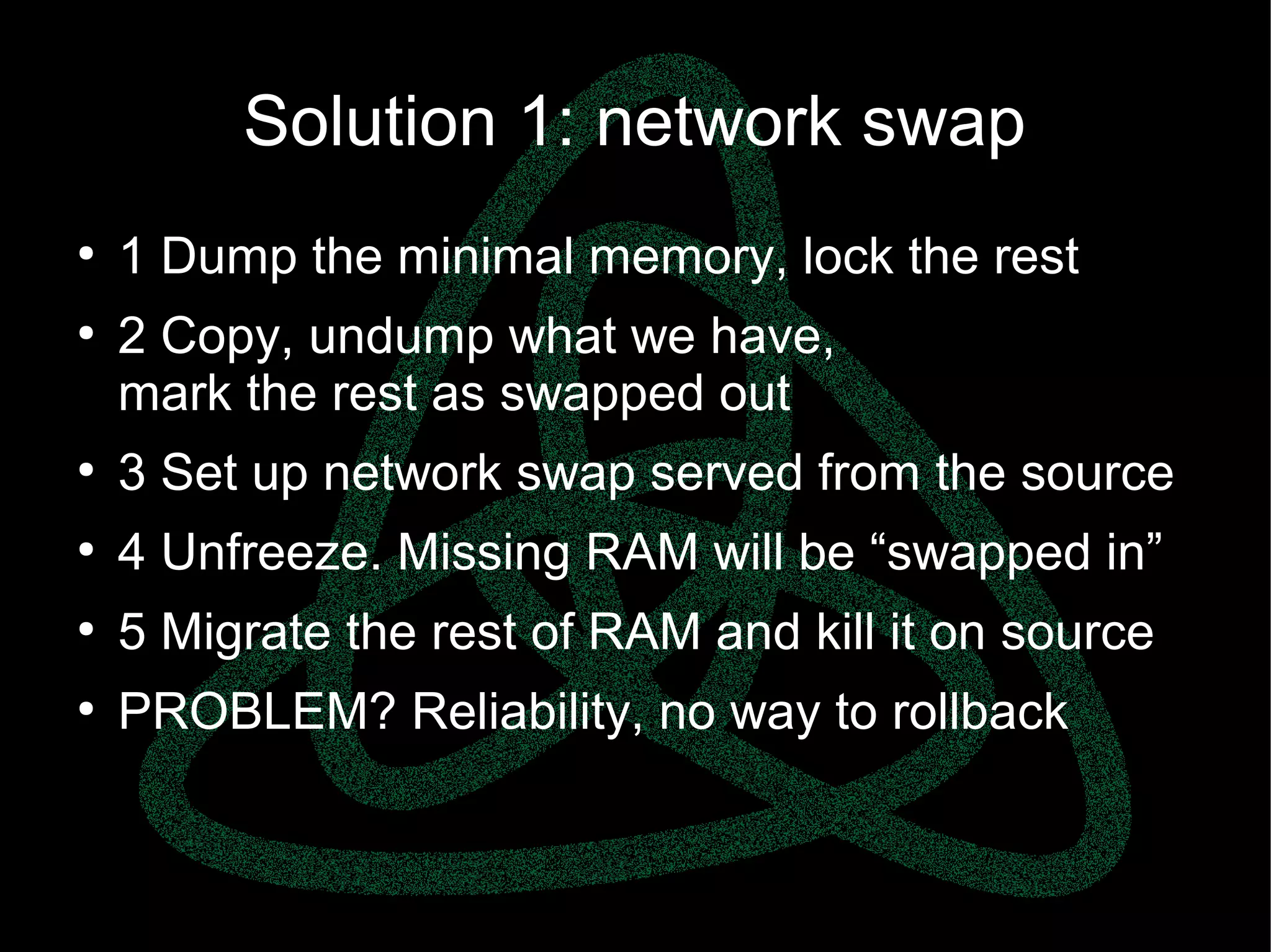 parallels.com || openvz.org || criu.org
Solution 1: network swap
●
1 Dump the minimal memory, lock the rest
●
2 Copy, undump what we have,
mark the rest as swapped out
●
3 Set up network swap served from the source
●
4 Unfreeze. Missing RAM will be “swapped in”
●
5 Migrate the rest of RAM and kill it on source
●
PROBLEM? Reliability, no way to rollback
 