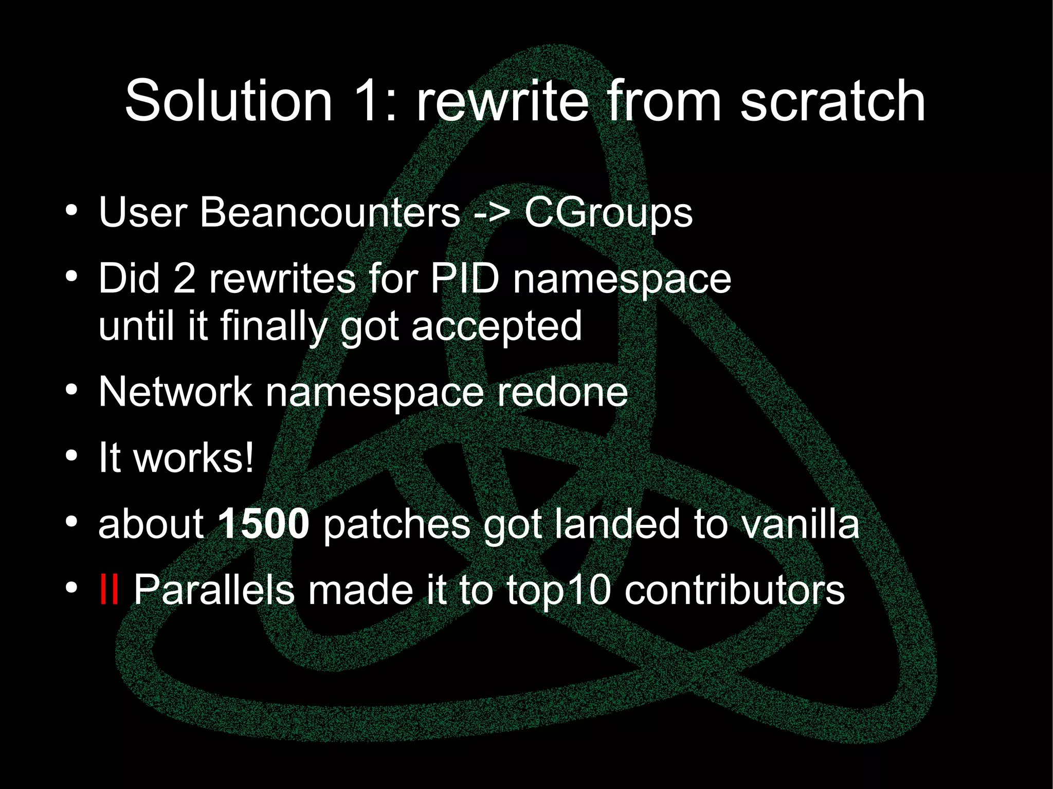 parallels.com || openvz.org || criu.org
Solution 1: rewrite from scratch
●
User Beancounters -> CGroups
●
Did 2 rewrites for PID namespace
until it finally got accepted
●
Network namespace redone
●
It works!
●
about 1500 patches got landed to vanilla
●
II Parallels made it to top10 contributors
 