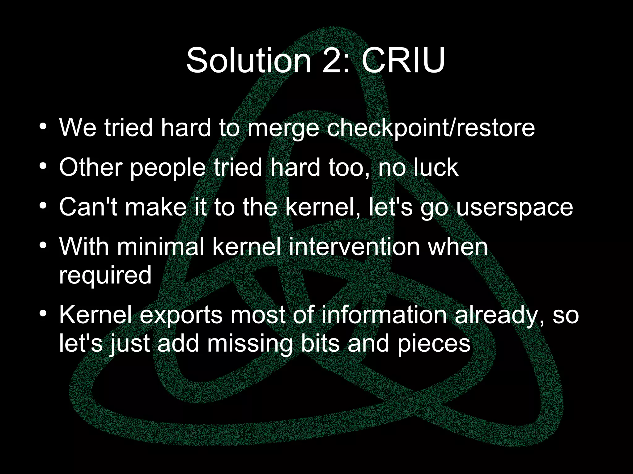 parallels.com || openvz.org || criu.org
Solution 2: CRIU
●
We tried hard to merge checkpoint/restore
●
Other people tried hard too, no luck
●
Can't make it to the kernel, let's go userspace
●
With minimal kernel intervention when
required
●
Kernel exports most of information already, so
let's just add missing bits and pieces
 