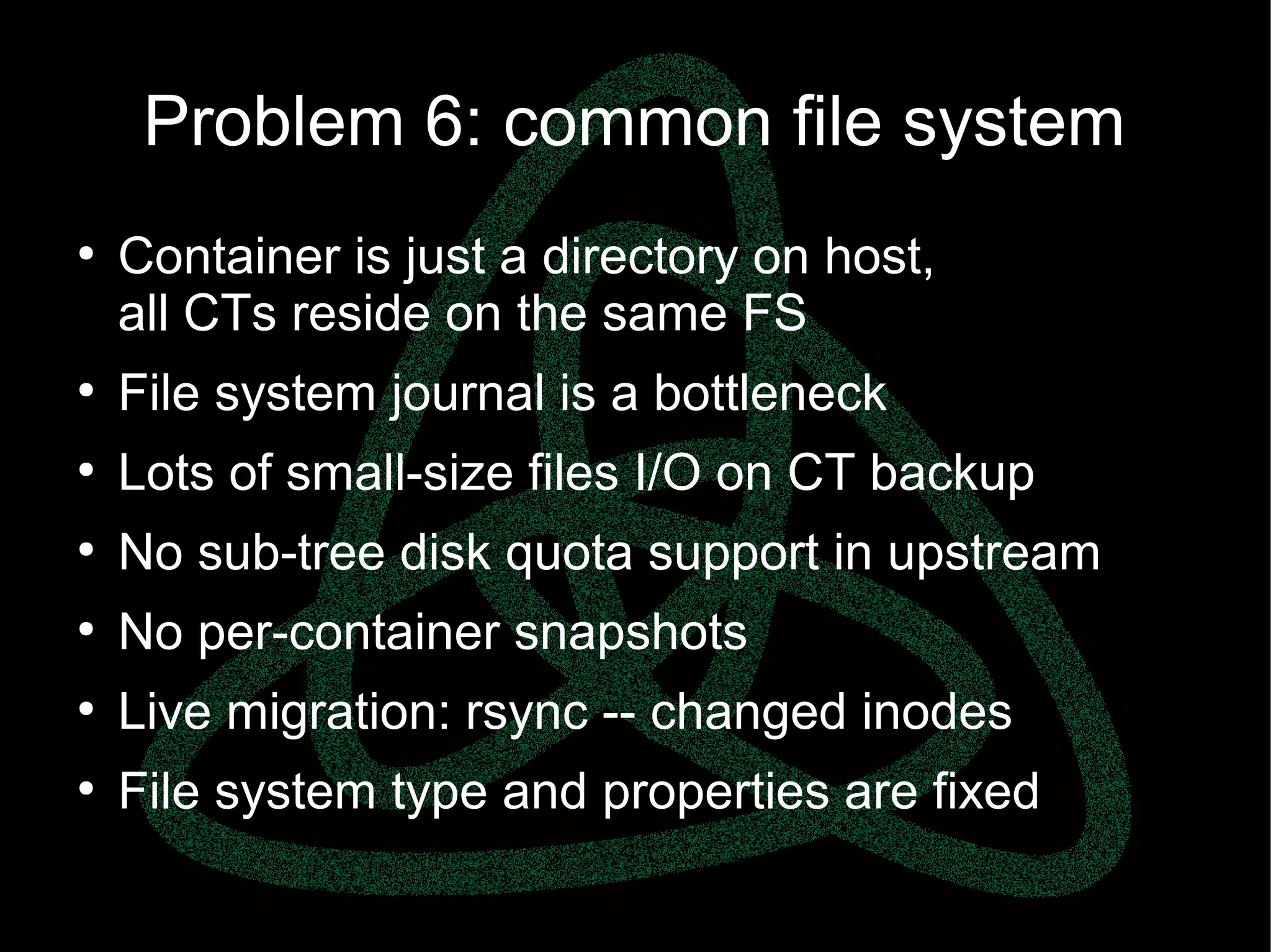parallels.com || openvz.org || criu.org
Problem 6: common file system
●
Container is just a directory on host,
all CTs reside on the same FS
●
File system journal is a bottleneck
●
Lots of small-size files I/O on CT backup
●
No sub-tree disk quota support in upstream
●
No per-container snapshots
●
Live migration: rsync -- changed inodes
●
File system type and properties are fixed
 