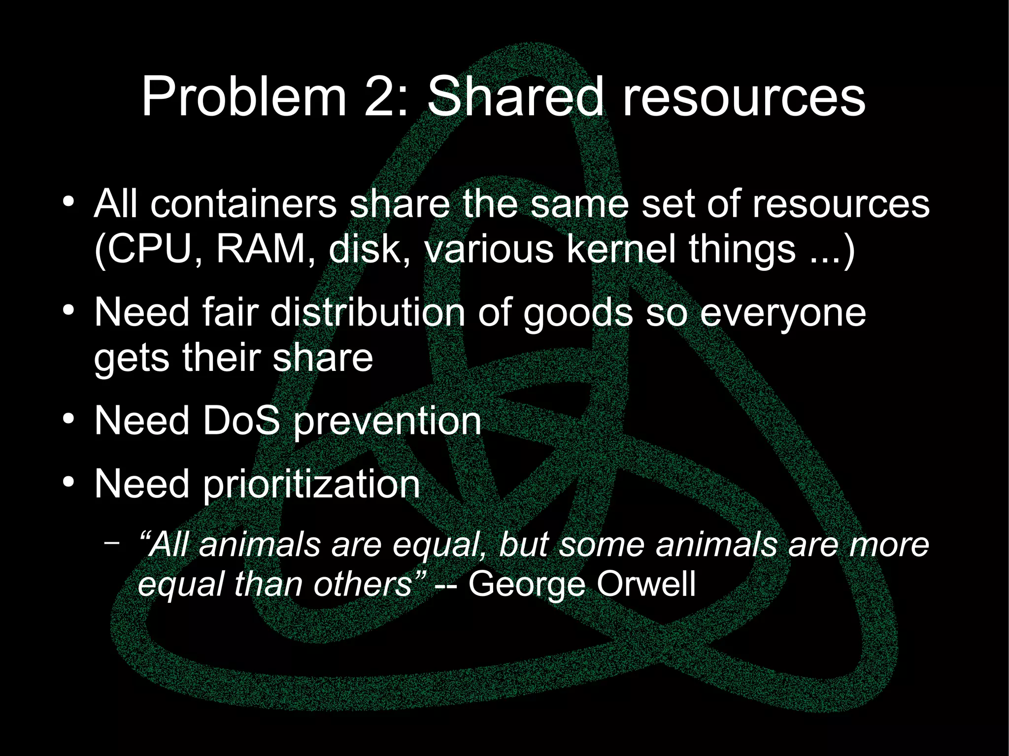 parallels.com || openvz.org || criu.org
Problem 2: Shared resources
●
All containers share the same set of resources
(CPU, RAM, disk, various kernel things ...)
●
Need fair distribution of goods so everyone
gets their share
●
Need DoS prevention
●
Need prioritization
– “All animals are equal, but some animals are more
equal than others” -- George Orwell
 