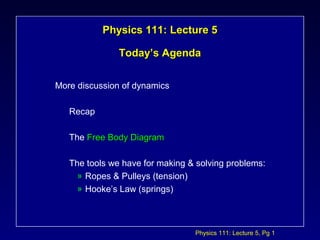 Physics 111: Lecture 5, Pg 1
Physics 111: Lecture 5Physics 111: Lecture 5
Today’s AgendaToday’s Agenda
More discussion of dynamics
Recap
The Free Body DiagramFree Body Diagram
The tools we have for making & solving problems:
» Ropes & Pulleys (tension)
» Hooke’s Law (springs)
 