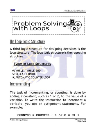Data Structures and Algorithms




    Problem Solving
    with Loops

The Loop Logic Structure
A third logic structure for designing decisions is the
loop structure. The loop logic structure is the repeating
structure.

     Types of Loop Structures

  @ WHILE / WHILE-END
  @ REPEAT / UNTIL
  @ AUTOMATIC COUNTER LOOP

Incrementing
The task of incrementing, or counting, is done by
adding a constant, such as 1 or 2, to the value of a
variable. To write the instruction to increment a
variable, you use an assignment statement. For
example:

          COUNTER = COUNTER + 1 or C = C+ 1
Problem Solving with Loops                              *Property of STI
                                                           Page 1 of 18
 