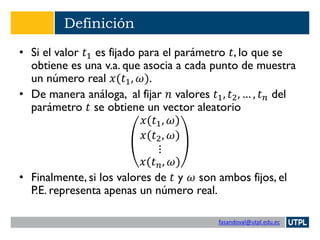fasandoval@utpl.edu.ec
Definición
• Si el valor 𝑡1 es fijado para el parámetro 𝑡, lo que se
obtiene es una v.a. que asocia a cada punto de muestra
un número real 𝑥(𝑡1, 𝜔).
• De manera análoga, al fijar 𝑛 valores 𝑡1, 𝑡2, … , 𝑡 𝑛 del
parámetro 𝑡 se obtiene un vector aleatorio
𝑥(𝑡1, 𝜔)
𝑥(𝑡2, 𝜔)
⋮
𝑥(𝑡 𝑛, 𝜔)
• Finalmente, si los valores de 𝑡 y 𝜔 son ambos fijos, el
P.E. representa apenas un número real.
 