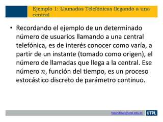 fasandoval@utpl.edu.ec
Ejemplo 1: Llamadas Telefónicas llegando a una
central
• Recordando el ejemplo de un determinado
número de usuarios llamando a una central
telefónica, es de interés conocer como varía, a
partir de un instante (tomado como origen), el
número de llamadas que llega a la central. Ese
número 𝑛, función del tiempo, es un proceso
estocástico discreto de parámetro continuo.
 