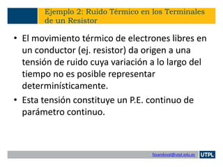 fasandoval@utpl.edu.ec
Ejemplo 2: Ruido Térmico en los Terminales
de un Resistor
• El movimiento térmico de electrones libres en
un conductor (ej. resistor) da origen a una
tensión de ruido cuya variación a lo largo del
tiempo no es posible representar
determinísticamente.
• Esta tensión constituye un P.E. continuo de
parámetro continuo.
 