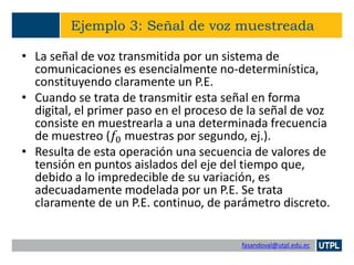 fasandoval@utpl.edu.ec
Ejemplo 3: Señal de voz muestreada
• La señal de voz transmitida por un sistema de
comunicaciones es esencialmente no-determinística,
constituyendo claramente un P.E.
• Cuando se trata de transmitir esta señal en forma
digital, el primer paso en el proceso de la señal de voz
consiste en muestrearla a una determinada frecuencia
de muestreo (𝑓0 muestras por segundo, ej.).
• Resulta de esta operación una secuencia de valores de
tensión en puntos aislados del eje del tiempo que,
debido a lo impredecible de su variación, es
adecuadamente modelada por un P.E. Se trata
claramente de un P.E. continuo, de parámetro discreto.
 