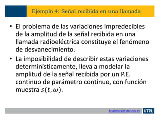 fasandoval@utpl.edu.ec
Ejemplo 4: Señal recibida en una llamada
• El problema de las variaciones impredecibles
de la amplitud de la señal recibida en una
llamada radioeléctrica constituye el fenómeno
de desvanecimiento.
• La imposibilidad de describir estas variaciones
determinísticamente, lleva a modelar la
amplitud de la señal recibida por un P.E.
continuo de parámetro continuo, con función
muestra 𝑠(𝑡, 𝜔).
 