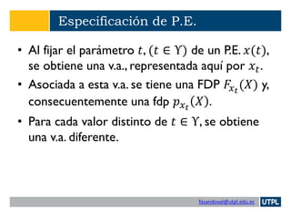 fasandoval@utpl.edu.ec
Especificación de P.E.
• Al fijar el parámetro 𝑡, (𝑡 ∈ Υ) de un P.E. 𝑥(𝑡),
se obtiene una v.a., representada aquí por 𝑥𝑡.
• Asociada a esta v.a. se tiene una FDP 𝐹𝑥 𝑡
(𝑋) y,
consecuentemente una fdp 𝑝 𝑥 𝑡
𝑋 .
• Para cada valor distinto de 𝑡 ∈ Υ, se obtiene
una v.a. diferente.
 