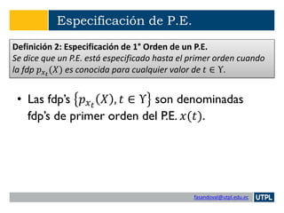 fasandoval@utpl.edu.ec
Especificación de P.E.
• Las fdp’s 𝑝 𝑥 𝑡
𝑋 , 𝑡 ∈ Υ son denominadas
fdp’s de primer orden del P.E. 𝑥(𝑡).
Definición 2: Especificación de 1° Orden de un P.E.
Se dice que un P.E. está especificado hasta el primer orden cuando
la fdp 𝑝 𝑥 𝑡
(𝑋) es conocida para cualquier valor de 𝑡 ∈ Υ.
 