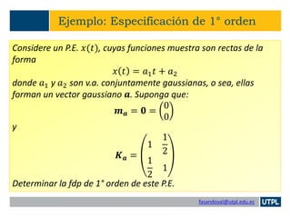 fasandoval@utpl.edu.ec
Ejemplo: Especificación de 1° orden
Considere un P.E. 𝑥(𝑡), cuyas funciones muestra son rectas de la
forma
𝑥 𝑡 = 𝑎1 𝑡 + 𝑎2
donde 𝑎1 y 𝑎2 son v.a. conjuntamente gaussianas, o sea, ellas
forman un vector gaussiano 𝒂. Suponga que:
𝒎 𝒂 = 𝟎 =
0
0
y
𝑲 𝒂 =
1
1
2
1
2
1
Determinar la fdp de 1° orden de este P.E.
 